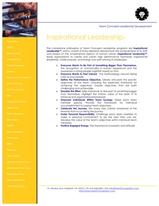 121 Windsor Ave. Narberth, PA 19072 | PH: 610.668.2346 | EM: Info@TeamConceptsInc.com
http://www.TeamConceptsInc.com
Team Concepts Leadership Development
Astra Zeneca
AT & T
Bausch & Lomb
Campbell’s Soup
Columbia University
Comcast
Discovery Communications
Drexel University
Elan Pharmaceuticals
GSK
Georgetown University
Georgia Tech
Godiva Chocolatier
Home Depot
INSEAD
Johnson & Johnson
Merrill Lynch
NASA
Starbuck’s
Tommy Hilfiger
University of South Carolina
United States Marine Corps
United States Army
The Vanguard Group
The Wharton School
Inspirational Leadership™
The cornerstone philosophy of Team Concepts Leadership programs are Inspirational
Leadership™, which consists of 8 key elements derived from the achievements of its staff
and based on the fundamental aspects of human nature. Inspirational Leadership™
leads organizations to create and sustain high performance teamwork, inspirational
leadership, noble purpose, and energy and spirit among its employees.
! Everyone Wants To Be Part of Something Bigger Than Themselves.
The recognition of commonality in human experience and the
awareness to bring people together based on that.
! Everyone Wants to Feel Valued. The methodology around taking
care of your people.
! Define the Performance Objective. Clearly articulate the specific
objectives of the team, including the expected timeframe for
achieving the objectives. Create objectives that are both
challenging and achievable.
! Ennoble the Effort. Help individuals to feel part of something bigger
than themselves. Highlight the intrinsic value of the team in its
historical and organizational framework.
! Empower Individuals Within Team Synergy. Make each team
member special. Provide the framework for individual
accomplishment to support team objectives.
! Celebrate the Journey. Win every day. Create awareness of the
rewards that occur along the journey.
! Foster Personal Responsibility. Challenge each team member to
make a personal commitment to be the best they can be.
Develop the value of the team's objectives within individual team
members.
! Positive Engaged Energy. The importance of passion and attitude.
 