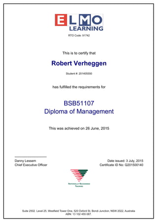 This is to certify that
Robert Verheggen
Student #: 201405550
has fulfilled the requirements for
BSB51107
Diploma of Management
This was achieved on 26 June, 2015
------------------------------
Danny Lessem Date issued: 3 July, 2015
Chief Executive Officer Certificate ID No: Q201500140
 