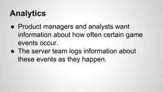 Analytics
● Product managers and analysts want
information about how often certain game
events occur.
● The server team logs information about
these events as they happen.
 