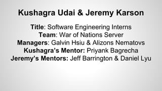 Kushagra Udai & Jeremy Karson
Title: Software Engineering Interns
Team: War of Nations Server
Managers: Galvin Hsiu & Alizons Nematovs
Kushagra’s Mentor: Priyank Bagrecha
Jeremy’s Mentors: Jeff Barrington & Daniel Lyu
 
