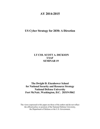 AY 2014-2015
US Cyber Strategy for 2030: A Direction
LT COL SCOTT A. DICKSON
USAF
SEMINAR 19
The Dwight D. Eisenhower School
for National Security and Resource Strategy
National Defense University
Fort McNair, Washington, D.C. 20319-5062
The views expressed in this paper are those of the author and do not reflect
the official policy or position of the National Defense University,
the Department of Defense or the U.S. Government.
 
