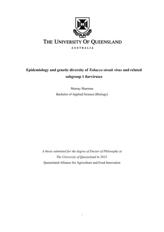1
Epidemiology and genetic diversity of Tobacco streak virus and related
subgroup 1 ilarviruses
Murray Sharman
Bachelor of Applied Science (Biology)
A thesis submitted for the degree of Doctor of Philosophy at
The University of Queensland in 2015.
Queensland Alliance for Agriculture and Food Innovation
 