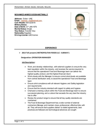 Mohammed Ahmed Gooda metwally Resume
Page 1 of 5
MOHAMEDAHMEDGOODAMETWALLY
Address: Dubai - UAE
Email: : sawwan_ms@hotmail.com,
Cell / Mobile:0551223018
MilitaryStatus:
Date of Birth:31th
JAN1979
Marital Status:Single
Visa Status:Transfer Visa
Nationality:Egyptian
DrivingLicense:UAE license
EXPERIENCE
 2013 Tell present ( METROPOLITAN FOODS LLC - SUBWAY )
Designation: OPERATION MANAGER
Job Description:
 Work, and develop relationships, with external suppliers to ensure the very
best reputation within the industry, and receives the service required to
ensure that the operational Food and Beverage team can deliver the
highest quality product, and the highest financial return
 Work closely with the Manager to ensure correct stock levels are available
from central distribution area, to assist the operational Food and Beverage
team
 Ensure strict compliance with all relevant Hygiene and Safety legislation
and requirements
 Ensure that the industry standard with regard to safety and hygiene
 Champion a training culture within the Food and Beverage team to ensure
succession planning, and a culture that exceeds the very best the industry
has to offer
 Review the product range to ensure that all key quality standards are
maintained
 The Food & Beverage Department has a wide number of external
contractors Manage and maintain close, professional, effective links with
all. They will ensure that suppliers deliver to stated agreements, best
practices are followed and technological advances are sought
 