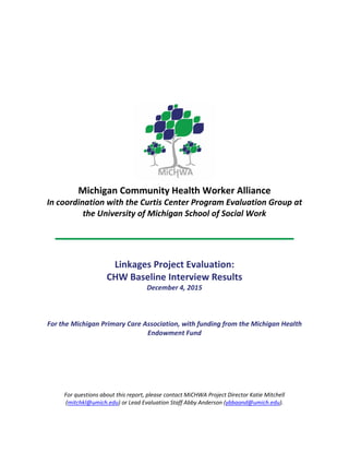 Michigan Community Health Worker Alliance
In coordination with the Curtis Center Program Evaluation Group at
the University of Michigan School of Social Work
Linkages Project Evaluation:
CHW Baseline Interview Results
December 4, 2015
For the Michigan Primary Care Association, with funding from the Michigan Health
Endowment Fund
For questions about this report, please contact MiCHWA Project Director Katie Mitchell
(mitchkl@umich.edu) or Lead Evaluation Staff Abby Anderson (ybbaand@umich.edu).
 
