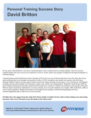 Personal Training Success Story 
David Britton 
Hi, my name is David Britton. I was born a month premature with a condition known as Hydrocephaly. I have never let my 
condition define who I am, nor do I ever intend for it to do so. In fact, when I was younger I competed in the Special Olympics in 
Colorado Springs. 
I started training with Faruk Ramovic back in October of 2013 and it was one of the best decisions of my life. Since then I have 
achieved things that I never thought were possible. In May of 2014, I decided to start another new journey with the Fitness 
Manager Stephen Todesco and once again I started to learn new things and make more progress. I love working out with Stephen; 
he pushes me past what I thought were limitations, makes it fun, and he even nicknamed me “Quadzilla” based off my 450lb leg 
press! Stephen and Faruk have greatly inspired and motivated me to commit to a lifestyle of excellence in and outside of the gym! 
With my trainers help I have learned how to exercise correctly, how to use the machines, free weights, TRX, kettle bells, cables as 
well as cardio equipment. Stephen and Faruk not only helped me put together a tailored training program but also a 
nutrition/supplement plan in order for me to be successful. 
If I didn’t have the support from the whole 24 hr fitness family I wouldn’t be here, id be at home sitting on my butt eating 
bon bons! I have never felt better in my life thanks to the whole team!! 
Speak to a Personal Trainer about your goals today or 
visit www.24hourfitness.com/stories to see more stories. 
 