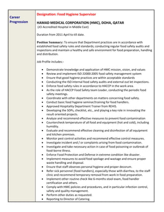 Career
Progression
Designation: Food Hygiene Supervisor
HAMAD MEDICAL CORPORATION (HMC), DOHA, QATAR
(JCI Accredited Hospital in Middle East)
Duration from 2011 April to till date.
Position Summary: To ensure that Department practices are in accordance with
established food safety rules and standards; conducting regular food safety audits and
inspections and maintain a healthy and safe environment for food preparation, handling
and distribution.
Job Profile includes:-
 Demonstrate knowledge and application of HMC mission, vision, and values
 Review and implement ISO 22000:2005 food safety management system
 Ensure that good hygiene practices are within acceptable standards
 Conducting the ISO internal food safety audits and external out let inspections.
 Enforce food safety rules in accordance to HACCP in the work area.
 As the role of HACCP Food Safety team Leader, conducting the periodic food
safety meetings.
 Coordinate with other departments on matters concerning food safety.
 Conduct basic food hygiene seminar/training for food handlers.
 Approved Hospitality Department Trainer from REHIS.
 Developing the SOPs, checklist, etc., and playing a key role in innovating the
result oriented projects.
 Analyze and recommend effective measures to prevent food contamination
 Countercheck temperature of all food and equipment (hot and cold), including
humidity.
 Evaluate and recommend effective cleaning and disinfection of all equipment
and kitchen premises.
 Monitor pest control activities and recommend effective control measures.
 Investigate incident and / or complaints arising from food contamination.
 Investigate and take necessary action in case of food poisoning or outbreak of
food-borne illness.
 Enforce Food Protection and Defense in extreme condition like disaster.
 Implement measures to avoid food spoilage and wastage and ensure proper
waste handling and disposal.
 Ensure that staff observes personal hygiene and proper decorum.
 Refer sick personnel (food handlers), especially those with diarrhea, to the staff
clinic and recommend temporary removal from work in food preparation.
 Implement other routine check like 6-months stool exam, food handler
certification and others.
 Comply with HMC policies and procedures, and in particular infection control,
safety and quality management.
 Perform other duties as requested.
 Reporting to Director of Catering.
 