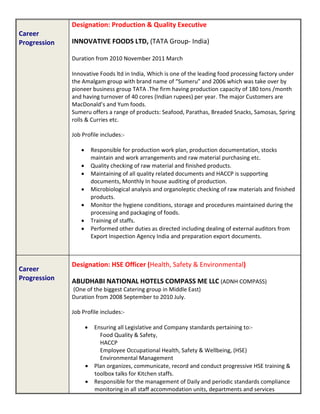Career
Progression
Designation: Production & Quality Executive
INNOVATIVE FOODS LTD, (TATA Group- India)
Duration from 2010 November 2011 March
Innovative Foods ltd in India, Which is one of the leading food processing factory under
the Amalgam group with brand name of “Sumeru” and 2006 which was take over by
pioneer business group TATA .The firm having production capacity of 180 tons /month
and having turnover of 40 cores (Indian rupees) per year. The major Customers are
MacDonald’s and Yum foods.
Sumeru offers a range of products: Seafood, Parathas, Breaded Snacks, Samosas, Spring
rolls & Curries etc.
Job Profile includes:-
 Responsible for production work plan, production documentation, stocks
maintain and work arrangements and raw material purchasing etc.
 Quality checking of raw material and finished products.
 Maintaining of all quality related documents and HACCP is supporting
documents, Monthly In house auditing of production.
 Microbiological analysis and organoleptic checking of raw materials and finished
products.
 Monitor the hygiene conditions, storage and procedures maintained during the
processing and packaging of foods.
 Training of staffs.
 Performed other duties as directed including dealing of external auditors from
Export Inspection Agency India and preparation export documents.
Career
Progression
Designation: HSE Officer (Health, Safety & Environmental)
ABUDHABI NATIONAL HOTELS COMPASS ME LLC (ADNH COMPASS)
(One of the biggest Catering group in Middle East)
Duration from 2008 September to 2010 July.
Job Profile includes:-
 Ensuring all Legislative and Company standards pertaining to:-
Food Quality & Safety,
HACCP
Employee Occupational Health, Safety & Wellbeing, (HSE)
Environmental Management
 Plan organizes, communicate, record and conduct progressive HSE training &
toolbox talks for Kitchen staffs.
 Responsible for the management of Daily and periodic standards compliance
monitoring in all staff accommodation units, departments and services
 