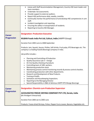  Liaises with Staff Accommodation Management, Country HSE team leader and
team members.
 Undertake risk assessments.
 Provide support to external auditors.
 Report HSE performance daily, weekly, monthly.
 Continually monitor the performance of and develop HSE competencies in unit
staff.
 Incident investigation and reporting.
 Ensuring the safety in transportation of residents.
 Reporting to Country HSE Manager.
Career
Progression
Designation: Production Executive
KILBAN Foods India Pvt Ltd, Calicut, India (HAPPY Group)
Duration from 2005 June to 2008 September
Products: Jam, Squash, Sauces, Pickles, Soft drinks, Fruit pulps, RTS Beverages etc. The
company is a leading Food & Beverage company in India.
Job profile includes:-
 Planning and Controlling of Production
 Quality Assurance Lab in – Charge
 On line Quality checking of products
 Controlling team of 100+ workers.
 Maintaining production stock.
 Maintaining process control monitoring records & process control checklist.
 Coordinating production with other departments.
 Research and Development of New Products.
 Training of Staffs.
 Sanitation and Housekeeping Inspections.
 Reporting to the Managing Director
 Special Responsibility in R&D of delicious HAPPY RTS Mango Beverage
Career
Progression
Designation: Chemist-cum-Production Supervisor
ACCELERATED FREEZE DRYING COMPANY PVT LTD, Kerala, India
(An Amalgam Enterprises)
Duration from 2005 Jan to 2005 June
Products: Freeze dried Shrimps, Fishes, Pepper Curry Leaves, Banana, Vegetables etc.
 