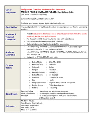 Career
Progression
Designation: Chemist-cum-Production Supervisor
MOKSHA FOOD & BEVERAGES PVT. LTD, Coimbatore, India
(Mr. Butler’s Group of Companies)
Duration from 2004 April to December 2004
Products: Jam, Squash, Sauces, Soft drinks, Fruit pulps etc.
Contribution Improved productivity by slight adjustments in processing steps and flow by fascinating
workers.
Academic &
Technical
Credentials
 Passed Graduation in B.Sc Food Science & Quality control from Mahatma Gandhi
University, Kerala, India with First class.
 Pre Degree from MG University, Kerala, India with second class.
 SSLC Board of Public Examination with First Class.
 Diploma in Computer Application and office automation.
Academic
Experience
 1 month training in CHOICE CANNING COMPANY UNIT III, (Sea food export
company) Palluruthy, Cochin, India during 2002.
 1 month training in DIAMOND ROLLER FLOUR MILLS PVT LTD, Kottayam, Kerala,
India during 2003.
 Study visit to CFTRI & DFRL Mysore, India.
Personal
Details
o Date of Birth : 27th May 1983
o Marital Status : Married
o Nationality : Indian
o Religion : Christian
o Passport Number : H 5847112
o Date of Expiry : 27-01-2020
o Interests : Traveling & Music
o Sex : Male
o Languages Known : English, Hindi, Tamil & Malayalam.
o Driving license : Valid Qatar License
o Hobbies : Travelling
Other Details
Expected Salary : A good one par with the performance.
Work Environment : A challenging one with lot of growth prospects
Ambition : To be a successful person with good achievements
and target set by self.
Reference:
Mr. Steve A Lubat
Asst. Director Catering Dept.
Hospitality Department.
HMC Doha Qatar
Mob: +974-55380661
 