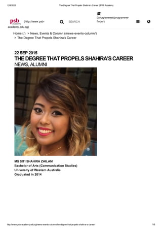 12/8/2015 The Degree That Propels Shahira’s Career | PSB Academy
http://www.psb­academy.edu.sg/news­events­column/the­degree­that­propels­shahira­s­career/ 1/6
 (http://www.psb­
academy.edu.sg)
 SEARCH
(/programmes/programme­
finder)
Home (/)  > News, Events & Column (/news­events­column/)
> The Degree That Propels Shahira’s Career


 
22 SEP 2015
THE DEGREE THAT PROPELS SHAHIRA’S CAREER
NEWS, ALUMNI
MS SITI SHAHIRA ZAILANI
Bachelor of Arts (Communication Studies)
University of Western Australia
Graduated in 2014
 
 