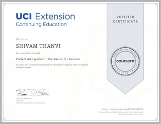 JULY 28, 2015
SHIVAM THANVI
Project Management: The Basics for Success
an online non-credit course authorized by University of California, Irvine and offered
through Coursera
has successfully completed
Rob Stone, PMP, M.Ed.
Instructor
University of California, Irvine Extension
Verify at coursera.org/verify/BUV2HSHKRHZN
Coursera has confirmed the identity of this individual and
their participation in the course.
 