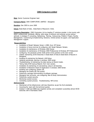 CMS Computers Limited
Role: Senior Customer Engineer lead
Company Name: CMS COMPUTERS LIMITED - Bangalore
Duration: Dec 2003 to June 2006
Client: State Bank of India , State Bank of Mysore & Airtel.
Company Description: CMS Computers Ltd is a leading IT solutions provider in the country with
8000+ professionals worldwide offering wide range of solutions and services across various
verticals in strategic IT consulting, Networking, Training, Outsourcing, Platform Project, Facility
Management, Customizing & Implementing Solutions, Onsite service & support, and Application
Management support.
Responsibilities:
 Installation of Novell Netware Server in IBM, Acer, HP Server.
 Installation of dump terminal & configuring with Novell Netware Servers.
 Installation & maintenance of Windows 2000 Server.
 Installation & maintenance of Windows 2000 Professional & Windows XP Professional.
 Configuring the passbook printer Draft printer & line painters to the main server.
 Overall maintaining 20-40 Branches in State Bank of India & State Bank of Mysore in
Bangalore.
 Installing & maintaining the Network LAN Setup.
 Updating periodically patches in windows 2000 server.
 Troubleshooting & maintaining the daily backup at Branch levels.
 Taking Daily EOD backup Reports from main servers.
 Installation & maintaining of core-banking setup in all branches.
 Installation of Backend Oracle 9i Application in windows 2000 Server.
 Installing and configuring Solaris OE.
 Managing the Solaris OE File system.
 Performing package Administration & software package.
 Managing user accounts, use configuring files & Group Administration.
 Performing system security.
 Monitoring system access.
 Controlling system process. Troubleshooting NFS errors
Achievements:
 Maintained all the infrastructure with less Downtime as per the SLA standards
 Assisting the team with the technical queries
 Involved in SBI and SBM core migration activity and completed sucessfully almost 40-50
branches with in Karnataka State.
 
