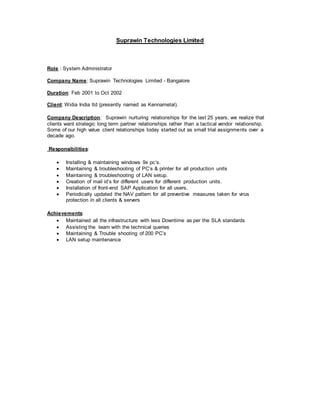 Suprawin Technologies Limited
Role : System Administrator
Company Name: Suprawin Technologies Limited - Bangalore
Duration: Feb 2001 to Oct 2002
Client: Widia India ltd (presently named as Kennametal).
Company Description: Suprawin nurturing relationships for the last 25 years, we realize that
clients want strategic long term partner relationships rather than a tactical vendor relationship.
Some of our high value client relationships today started out as small trial assignments over a
decade ago.
Responsibilities:
 Installing & maintaining windows 9x pc’s.
 Maintaining & troubleshooting of PC’s & printer for all production units
 Maintaining & troubleshooting of LAN setup.
 Creation of mail id’s for different users for different production units.
 Installation of front-end SAP Application for all users.
 Periodically updated the NAV pattern for all preventive measures taken for virus
protection in all clients & servers
Achievements:
 Maintained all the infrastructure with less Downtime as per the SLA standards
 Assisting the team with the technical queries
 Maintaining & Trouble shooting of 200 PC’s
 LAN setup maintenance
 