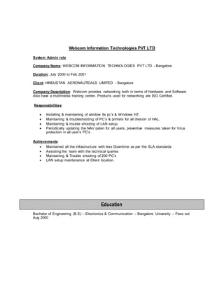 Webcom Information Technologies PVT LTD
System Admin role
Company Name: WEBCOM INFORMATION TECHNOLOGIES PVT LTD - Bangalore
Duration: July 2000 to Feb 2001
Client: HINDUSTAN AERONAUTICALS LIMITED - Bangalore
Company Description: Webcom provides networking both in terms of Hardware and Software.
Also have a multimedia training center. Products used for networking are ISO Certified.
Responsibilities:
 Installing & maintaining of window 9x pc’s & Windows NT.
 Maintaining & troubleshooting of PC’s & printers for all division of HAL.
 Maintaining & trouble shooting of LAN setup.
 Periodically updating the NAV paten for all users, preventive measures taken for Virus
protection in all user’s PC’s
Achievements:
 Maintained all the infrastructure with less Downtime as per the SLA standards
 Assisting the team with the technical queries
 Maintaining & Trouble shooting of 200 PC’s
 LAN setup maintenance at Client location.
Bachelor of Engineering (B.E) – Electronics & Communication – Bangalore University – Pass out
Aug 2000
Education
 