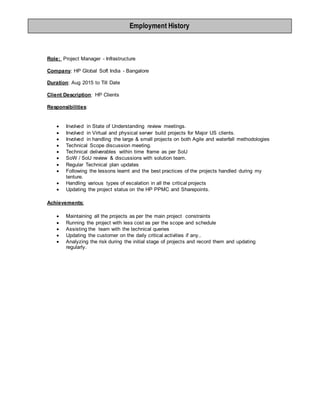 Role: Project Manager - Infrastructure
Company: HP Global Soft India - Bangalore
Duration: Aug 2015 to Till Date
Client Description: HP Clients
Responsibilities:
 Involved in State of Understanding review meetings.
 Involved in Virtual and physical server build projects for Major US clients.
 Involved in handling the large & small projects on both Agile and waterfall methodologies
 Technical Scope discussion meeting.
 Technical deliverables within time frame as per SoU
 SoW / SoU review & discussions with solution team.
 Regular Technical plan updates
 Following the lessons learnt and the best practices of the projects handled during my
tenture.
 Handling various types of escalation in all the critical projects
 Updating the project status on the HP PPMC and Sharepoints.
Achievements:
 Maintaining all the projects as per the main project constraints
 Running the project with less cost as per the scope and schedule
 Assisting the team with the technical queries
 Updating the customer on the daily critical activities if any..
 Analyzing the risk during the initial stage of projects and record them and updating
regularly.
Employment History
 
