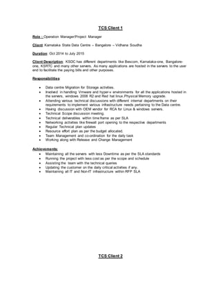 TCS Client 1
Role : Operation Manager/Project Manager
Client: Karnataka State Data Centre – Bangalore – Vidhana Soudha
Duration: Oct 2014 to July 2015
Client Description: KSDC has different departments like Bescom, Karnataka-one, Bangalore-
one, KSRTC and many other servers. As many applications are hosted in the servers to the user
end to facilitate the paying bills and other purposes.
Responsibilities:
 Data centre Migration for Storage activities.
 Involved in handling Vmware and hyper-v environments for all the applications hosted in
the servers, windows 2008 R2 and Red hat linux.Physical Memory upgrade.
 Attending various technical discussions with different internal departments on their
requirements to implement various infrastructure needs pertaining to the Data centre.
 Having discussion with OEM vendor for RCA for Linux & windows servers.
 Technical Scope discussion meeting.
 Technical deliverables within time frame as per SLA
 Networking activities like firewall port opening to the respective departments
 Regular Technical plan updates
 Resource effort plan as per the budget allocated.
 Team Management and co-ordination for the daily task
 Working along with Release and Change Management
Achievements:
 Maintaining all the servers with less Downtime as per the SLA standards
 Running the project with less cost as per the scope and schedule
 Assisting the team with the technical queries
 Updating the customer on the daily critical activities if any.
 Maintaining all IT and Non-IT infrastructure within RFP SLA
TCS Client 2
 