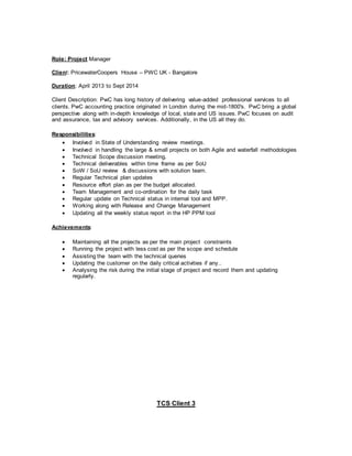 Role: Project Manager
Client: PricewaterCoopers House – PWC UK - Bangalore
Duration: April 2013 to Sept 2014
Client Description: PwC has long history of delivering value-added professional services to all
clients. PwC accounting practice originated in London during the mid-1800's. PwC bring a global
perspective along with in-depth knowledge of local, state and US issues. PwC focuses on audit
and assurance, tax and advisory services. Additionally, in the US all they do.
Responsibilities:
 Involved in State of Understanding review meetings.
 Involved in handling the large & small projects on both Agile and waterfall methodologies
 Technical Scope discussion meeting.
 Technical deliverables within time frame as per SoU
 SoW / SoU review & discussions with solution team.
 Regular Technical plan updates
 Resource effort plan as per the budget allocated.
 Team Management and co-ordination for the daily task
 Regular update on Technical status in internal tool and MPP.
 Working along with Release and Change Management
 Updating all the weekly status report in the HP PPM tool
Achievements:
 Maintaining all the projects as per the main project constraints
 Running the project with less cost as per the scope and schedule
 Assisting the team with the technical queries
 Updating the customer on the daily critical activities if any..
 Analysing the risk during the initial stage of project and record them and updating
regularly.
TCS Client 3
 