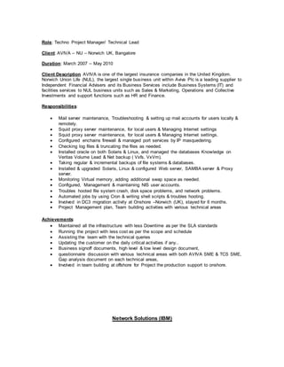 Role: Techno Project Manager/ Technical Lead
Client: AVIVA – NU – Norwich UK, Bangalore
Duration: March 2007 – May 2010
Client Description AVIVA is one of the largest insurance companies in the United Kingdom.
Norwich Union Life (NUL), the largest single business unit within Aviva Plc is a leading supplier to
Independent Financial Advisers and its Business Services include Business Systems (IT) and
facilities services to NUL business units such as Sales & Marketing, Operations and Collective
Investments and support functions such as HR and Finance.
Responsibilities:
 Mail server maintenance, Troubleshooting & setting up mail accounts for users locally &
remotely.
 Squid proxy server maintenance, for local users & Managing Internet settings
 Squid proxy server maintenance, for local users & Managing Internet settings.
 Configured enchains firewall & managed port services by IP masquedering.
 Checking log files & truncating the files as needed.
 Installed oracle on both Solaris & Linux, and managed the databases Knowledge on
Veritas Volume Lead & Net backup ( Vxfs, VxVm).
 Taking regular & incremental backups of file systems & databases.
 Installed & upgraded Solaris, Linux & configured Web server, SAMBA server & Proxy
server.
 Monitoring Virtual memory, adding additional swap space as needed.
 Configured, Management & maintaining NIS user accounts.
 Troubles hooted file system crash, disk space problems, and network problems.
 Automated jobs by using Cron & writing shell scripts & troubles hooting.
 Involved in DC3 migration activity at Onshore –Norwich (UK), stayed for 6 months.
 Project Management plan, Team building activities with various technical areas
Achievements:
 Maintained all the infrastructure with less Downtime as per the SLA standards
 Running the project with less cost as per the scope and schedule
 Assisting the team with the technical queries
 Updating the customer on the daily critical activities if any..
 Business signoff documents, high level & low level design document,
 questionnaire discussion with various technical areas with both AVIVA SME & TCS SME,
Gap analysis document on each technical areas,
 Involved in team building at offshore for Project the production support to onshore.
Network Solutions (IBM)
 