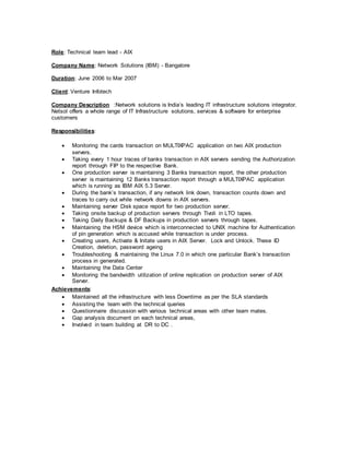 Role: Technical team lead - AIX
Company Name: Network Solutions (IBM) - Bangalore
Duration: June 2006 to Mar 2007
Client: Venture Infotech
Company Description :Network solutions is India’s leading IT infrastructure solutions integrator.
Netsol offers a whole range of IT Infrastructure solutions, services & software for enterprise
customers
Responsibilities:
 Monitoring the cards transaction on MULTIXPAC application on two AIX production
servers.
 Taking every 1 hour traces of banks transaction in AIX servers sending the Authorization
report through FIP to the respective Bank.
 One production server is maintaining 3 Banks transaction report, the other production
server is maintaining 12 Banks transaction report through a MULTIXPAC application
which is running as IBM AIX 5.3 Server.
 During the bank’s transaction, if any network link down, transaction counts down and
traces to carry out while network downs in AIX servers.
 Maintaining server Disk space report for two production server.
 Taking onsite backup of production servers through Tivoli in LTO tapes.
 Taking Daily Backups & DF Backups in production servers through tapes.
 Maintaining the HSM device which is interconnected to UNIX machine for Authentication
of pin generation which is accused while transaction is under process.
 Creating users, Activate & Initate users in AIX Server. Lock and Unlock. These ID
Creation, deletion, password ageing
 Troubleshooting & maintaining the Linux 7.0 in which one particular Bank’s transaction
process in generated.
 Maintaining the Data Center
 Monitoring the bandwidth utilization of online replication on production server of AIX
Server.
Achievements:
 Maintained all the infrastructure with less Downtime as per the SLA standards
 Assisting the team with the technical queries
 Questionnaire discussion with various technical areas with other team mates.
 Gap analysis document on each technical areas,
 Involved in team building at DR to DC .
 