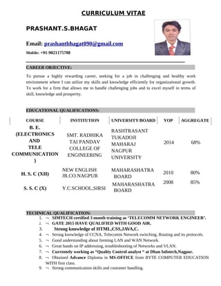 CURRICULUM VITAE
PRASHANT.S.BHAGAT
Email: prashantbhagat090@gmail.com
Mobile: +91-9021175708
CAREER OBJECTIVE:
To pursue a highly rewarding career, seeking for a job in challenging and healthy work
environment where I can utilize my skills and knowledge efficiently for organizational growth.
To work for a firm that allows me to handle challenging jobs and to excel myself in terms of
skill, knowledge and prosperity.
EDUCATIONAL QUALIFICATIONS:
COURSE INSTITUTION UNIVERSITY/BOARD YOP AGGREGATE
B. E.
(ELECTRONICS
AND
TELE
COMMUNICATION
)
SMT. RADHIKA
TAI PANDAV
COLLEGE OF
ENGINEERING
RASHTRASANT
TUKADOJI
MAHARAJ
NAGPUR
UNIVERSITY
2014 68%
H. S. C (XII)
NEW ENGLISH
JR.CO.NAGPUR
MAHARASHATRA
BOARD
2010 80%
S. S. C (X) Y.C.SCHOOL,SIRSI
MAHARASHATRA
BOARD
2008 85%
TECHNICAL QUALIFICATION:
1.  SIMTECH certified 3 month training as ‘TELECOMM NETWORK ENGINEER’.
2.  GATE 2015 HAVE QUALIFIED WITH GOOD AIR.
3. Strong knowledge of HTML,CSS,JAVA,C.
4.  Strong knowledge of CCNA, Telecomm Network switching, Routing and its protocols.
5.  Good understanding about forming LAN and WAN Network.
6.  Great hands on IP addressing, troubleshooting of Networks and VLAN.
7.  Currentely working as “Quality Control analyst “ at Dhan Infotech,Nagpur.
8.  Obtained Advance Diploma in MS-OFFICE from BYTE COMPUTER EDUCATION
WITH first class.
9.  Strong communication skills and customer handling.
 