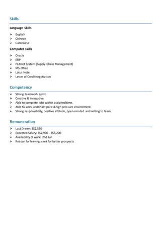 Skills
Language Skills
 English
 Chinese
 Cantonese
Computer skills
 Oracle
 ERP
 PLANet System (Supply Chain Management)
 MS office
 Lotus Note
 Letter of CreditNegotiation
Competency
 Strong teamwork spirit.
 Creative & innovative.
 Able to complete jobs within assigned time.
 Able to work underfast pace &high pressure environment.
 Strong responsibility, positive attitude, open-minded and willing to learn.
Remuneration
 Last Drawn: S$2,550
 Expected Salary: S$2,900 - S$3,200
 Availability of work: 2nd Jun
 Reason for leaving: seek for better prospects
 