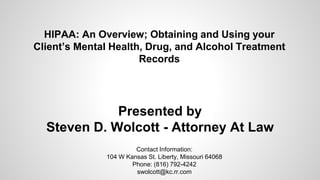 HIPAA: An Overview; Obtaining and Using your
Client’s Mental Health, Drug, and Alcohol Treatment
Records
Presented by
Steven D. Wolcott - Attorney At Law
Contact Information:
104 W Kansas St. Liberty, Missouri 64068
Phone: (816) 792-4242
swolcott@kc.rr.com
 