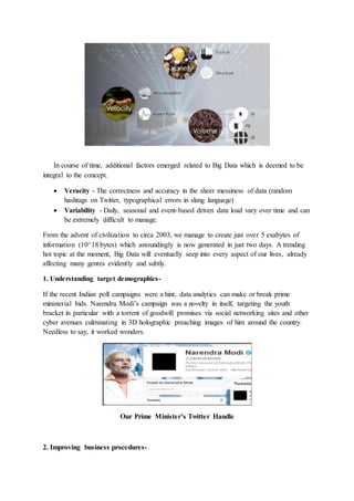 In course of time, additional factors emerged related to Big Data which is deemed to be
integral to the concept.
 Veracity - The correctness and accuracy in the sheer messiness of data (random
hashtags on Twitter, typographical errors in slang language)
 Variability - Daily, seasonal and event-based driven data load vary over time and can
be extremely difficult to manage.
From the advent of civilization to circa 2003, we manage to create just over 5 exabytes of
information (10^18 bytes) which astoundingly is now generated in just two days. A trending
hot topic at the moment, Big Data will eventually seep into every aspect of our lives, already
affecting many genres evidently and subtly.
1. Understanding target demographics-
If the recent Indian poll campaigns were a hint, data analytics can make or break prime
ministerial bids. Narendra Modi’s campaign was a novelty in itself, targeting the youth
bracket in particular with a torrent of goodwill promises via social networking sites and other
cyber avenues culminating in 3D holographic preaching images of him around the country.
Needless to say, it worked wonders.
Our Prime Minister’s Twitter Handle
2. Improving business procedures-
 
