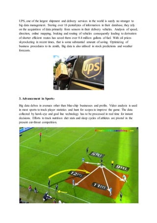 UPS, one of the largest shipment and delivery services in the world is surely no stranger to
big data management. Storing over 16 pentabytes of information in their database, they rely
on the acquisition of data primarily from sensors in their delivery vehicles. Analysis of speed,
direction, online mapping, braking and routing of vehicles consequently leading to derivation
of shorter efficient routes has saved them over 8.4 million gallons of fuel. With oil prices
skyrocketing in recent times, that is some substantial amount of saving. Optimizing of
business procedures to its zenith, Big data is also utilised in stock predictions and weather
forecasts.
3. Advancement in Sports-
Big data delves in avenues other than blue-chip businesses and profits. Video analysis is used
in most sports to track player statistics and hunt for scopes to improve the game. The data
collected by hawk-eye and goal line technology has to be processed in real time for instant
decisions. Efforts to track nutrition diet stats and sleep cycles of athletes are pivotal in the
present cut-throat competition.
 