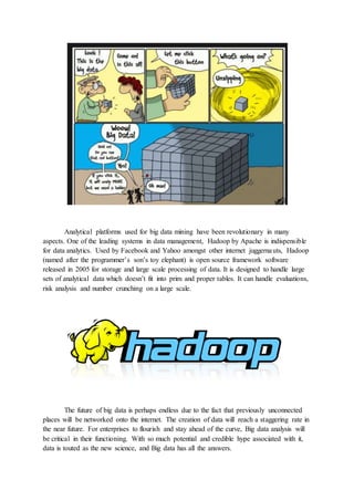 Analytical platforms used for big data mining have been revolutionary in many
aspects. One of the leading systems in data management, Hadoop by Apache is indispensible
for data analytics. Used by Facebook and Yahoo amongst other internet juggernauts, Hadoop
(named after the programmer’s son’s toy elephant) is open source framework software
released in 2005 for storage and large scale processing of data. It is designed to handle large
sets of analytical data which doesn’t fit into prim and proper tables. It can handle evaluations,
risk analysis and number crunching on a large scale.
The future of big data is perhaps endless due to the fact that previously unconnected
places will be networked onto the internet. The creation of data will reach a staggering rate in
the near future. For enterprises to flourish and stay ahead of the curve, Big data analysis will
be critical in their functioning. With so much potential and credible hype associated with it,
data is touted as the new science, and Big data has all the answers.
 