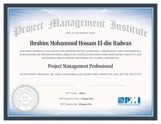 HAS BEEN FORMALLY EVALUATED FOR DEMONSTRATED EXPERIENCE, KNOWLEDGE AND PERFORMANCE
IN ACHIEVING AN ORGANIZATIONAL OBJECTIVE THROUGH DEFINING AND OVERSEEING PROJECTS AND
RESOURCES AND IS HEREBY BESTOWED THE GLOBAL CREDENTIAL
THIS IS TO CERTIFY THAT
IN TESTIMONY WHEREOF, WE HAVE SUBSCRIBED OUR SIGNATURES UNDER THE SEAL OF THE INSTITUTE
Project Management Professional
PMP® Number
PMP® Original Grant Date
PMP® Expiration Date 06 January 2019
07 January 2016
Ibrahim Mohammed Hossam El-din Radwan
1893113
Mark A. Langley • President and Chief Executive OfficerRicardo Triana • Chair, Board of Directors
 