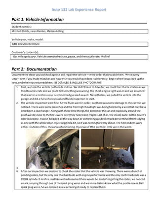 Part 1: Vehicle Information
Studentname(s):
Mitchell Childs,JarenRambo,MelissaAdling
Vehicle year,make,model:
2002 Chevroletventure
Customer’sconcern(s):
- Gas mileage ispoor.Vehicle seemstohesitate,pause,andthenaccelerate.Misfire?
Part 2: Documentation
Documentthe stepsyoutookto diagnose andrepairthe vehicle—inthe orderthatyoudidthem. Write every
step—evenif you made mistakesand nowwishyouwouldhave done itdifferently. Beginwhenyoupickedupthe
keys,endwhenyoureturnedthem. BEDETAILED & INCLUDE PHOTOGRAPHS!
1. First,we tookthe vehicle outforatest drive.We didn’thave todrive far,we couldfeel the hesitationaswe
triedto accelerate andwe couldtell somethingwaswrong.The checkengine lightwasonandwe assumed
that wasfor a misfire asour customerhadguessedaswell. Nevertheless,we pulledthe vehicle intothe
garage anddida full vehiclevisualandfluidsinspectiontostart.
2. The vehicle inspectionwentfine.All the fluidswereinorder,butthere wassome damage tothe car that we
noticed.There were some scratchesandthe frontrightheadlightwasbeingheldonbya wire thatmay have
once beena coat hanger.Alongwiththese little things,the bottomof the car and especiallyaroundthe
pinchwelds(close tothe tires) were extremelyrustedandfragile.Lastof all,the inside panel onthe driver’s
door wasloose.Itwasn’tclipped all the waydownor somethingwasbrokenandpreventingitfromstaying
as one withthe whole door.Itjust wiggledabit,soit wasnothingto worryabout. The horndidnot work
either. Outside of this,the carwasfunctioning.Itjustwasn’tthe prettiestlittlevaninthe world.
3.
4. Afterourinspectionwe decidedtocheckthe codesthat the vehicle wasthrowing.There were abunchof
pendingcodes,butthe onlyone thathad to do withengine performance andthe onlyconfirmedcode wasa
P0301 cylinder1misfire. Justlike we hadassumedtherewouldbe.Justaftergettingthe codes,we noticed
an ark jumpingthroughone of the spark plugwiresandwe immediatelyknew whatthe problemwas.Bad
spark plugwires.Sowe orderedanewsetand got readyto replace them.
 