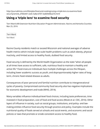 3/27/2016 Using a 'triple lens' to examine food security | Food & Home | journaltimes.com
http://journaltimes.com/lifestyles/food-and-cooking/using-a-triple-lens-to-examine-food-security/article_2f36b441-2a4c-5a8a-b707-3adb9d4ba27e.html 1/5
http://journaltimes.com/lifestyles/food-and-cooking/using-a-triple-lens-to-examine-food-
security/article_2f36b441-2a4c-5a8a-b707-3adb9d4ba27e.html
Using a 'triple lens' to examine food security
Terri Ward UW-Extension Nutrition Education Program Administrator, Racine and Kenosha Counties
Mar 25, 2016
Terri Ward
Terri Ward
Racine County residents match or exceed Wisconsin and national averages of adverse
health metrics which include large scale health problems such as adult obesity, physical
inactivity, and limited access to healthy foods, dubbed food security.
Food security is defined by the World Health Organization as the state “when all people
at all times have access to sufficient, safe, nutritious food to maintain a healthy and
active life.” Food-insecure individuals face multiple challenges across the lifespan,
including lower academic success as youth, and disproportionately higher rates of long-
term, chronic food-related disease as adults.
Consequences of poor personal and familial nutrition contribute to intergenerational
cycles of poverty. Compromised community food security also has negative implications
for economic development and trade (WHO, 2014).
Many variables influence individual-level food choices, including taste preferences, time
invested in food preparation, cost of food and food access (Mook et al. CDC, 2016). Other
layers of influence in society, such as social groups, institutions, and policy- and law-
making entities influence food security through practice and policy. Examples include the
nutritional quality of foods served at schools and social events, and economic and social
policies or laws that promote or erode consistent access to healthy food.
 