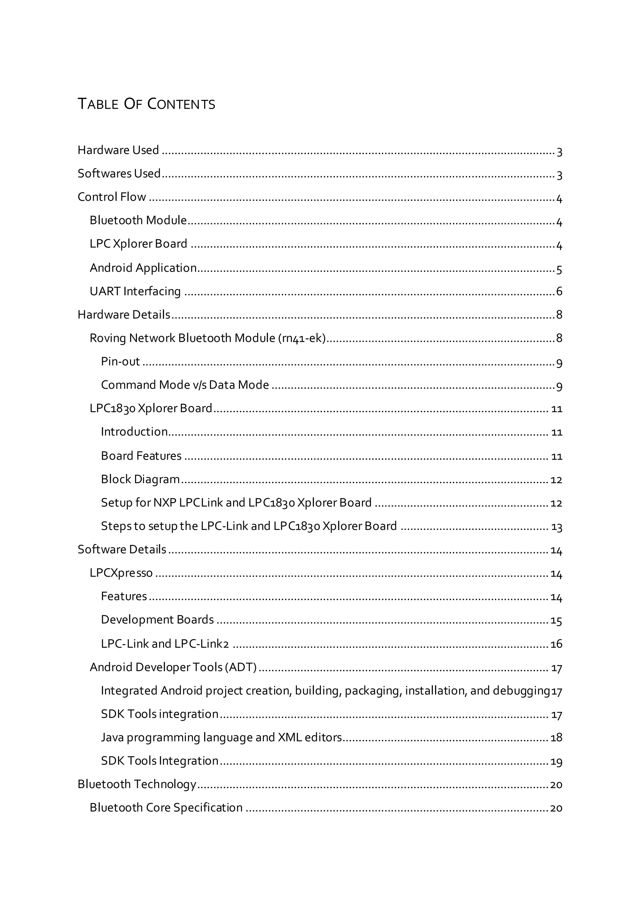 TABLE OF CONTENTS
Hardware Used ..........................................................................................................................3
Softwares Used..........................................................................................................................3
Control Flow ..............................................................................................................................4
Bluetooth Module..................................................................................................................4
LPC Xplorer Board .................................................................................................................4
Android Application...............................................................................................................5
UART Interfacing ...................................................................................................................6
Hardware Details.......................................................................................................................8
Roving Network Bluetooth Module (rn41-ek).......................................................................8
Pin-out ................................................................................................................................9
Command Mode v/s Data Mode........................................................................................9
LPC1830 Xplorer Board........................................................................................................ 11
Introduction...................................................................................................................... 11
Board Features ................................................................................................................. 11
Block Diagram..................................................................................................................12
Setup for NXP LPCLink and LPC1830 Xplorer Board ......................................................12
Steps to setup the LPC-Link and LPC1830 Xplorer Board .............................................. 13
Software Details......................................................................................................................14
LPCXpresso ..........................................................................................................................14
Features............................................................................................................................14
Development Boards .......................................................................................................15
LPC-Link and LPC-Link2 ..................................................................................................16
Android Developer Tools (ADT).......................................................................................... 17
Integrated Android project creation, building, packaging, installation, and debugging17
SDK Tools integration...................................................................................................... 17
Java programming language and XML editors................................................................18
SDK Tools Integration......................................................................................................19
Bluetooth Technology.............................................................................................................20
Bluetooth Core Specification ..............................................................................................20
 