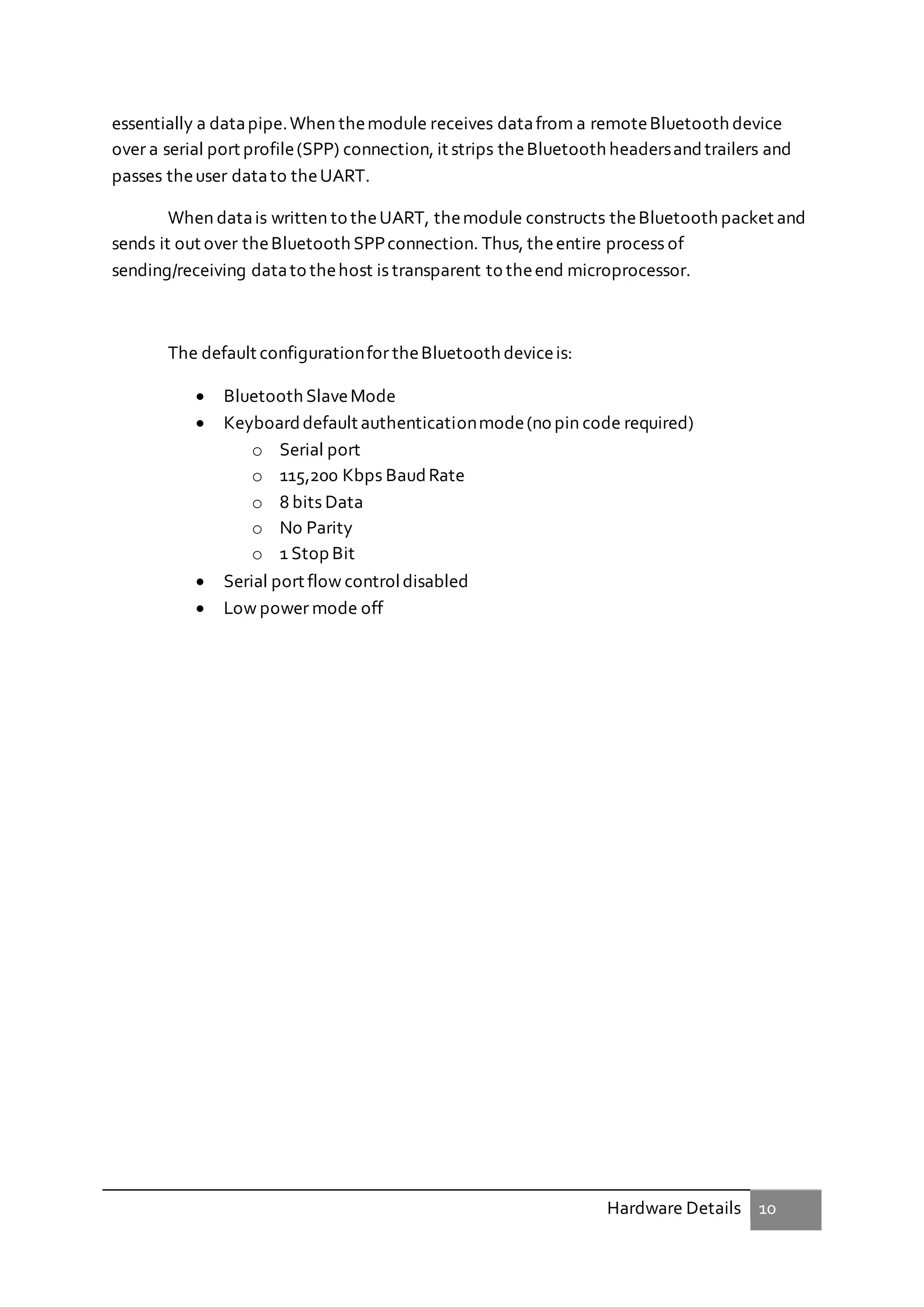 Hardware Details 10
essentially a datapipe.When themodule receives datafrom a remoteBluetooth device
over a serial port profile(SPP) connection, it strips theBluetooth headersandtrailers and
passes theuser datato theUART.
When datais written to theUART, themodule constructs theBluetooth packet and
sends it out over theBluetooth SPPconnection. Thus, theentire process of
sending/receiving datato thehost is transparent to theend microprocessor.
The default configurationfor theBluetooth deviceis:
 Bluetooth SlaveMode
 Keyboarddefault authenticationmode(no pin code required)
o Serial port
o 115,200 Kbps BaudRate
o 8 bits Data
o No Parity
o 1 Stop Bit
 Serial port flow controldisabled
 Low power mode off
 
