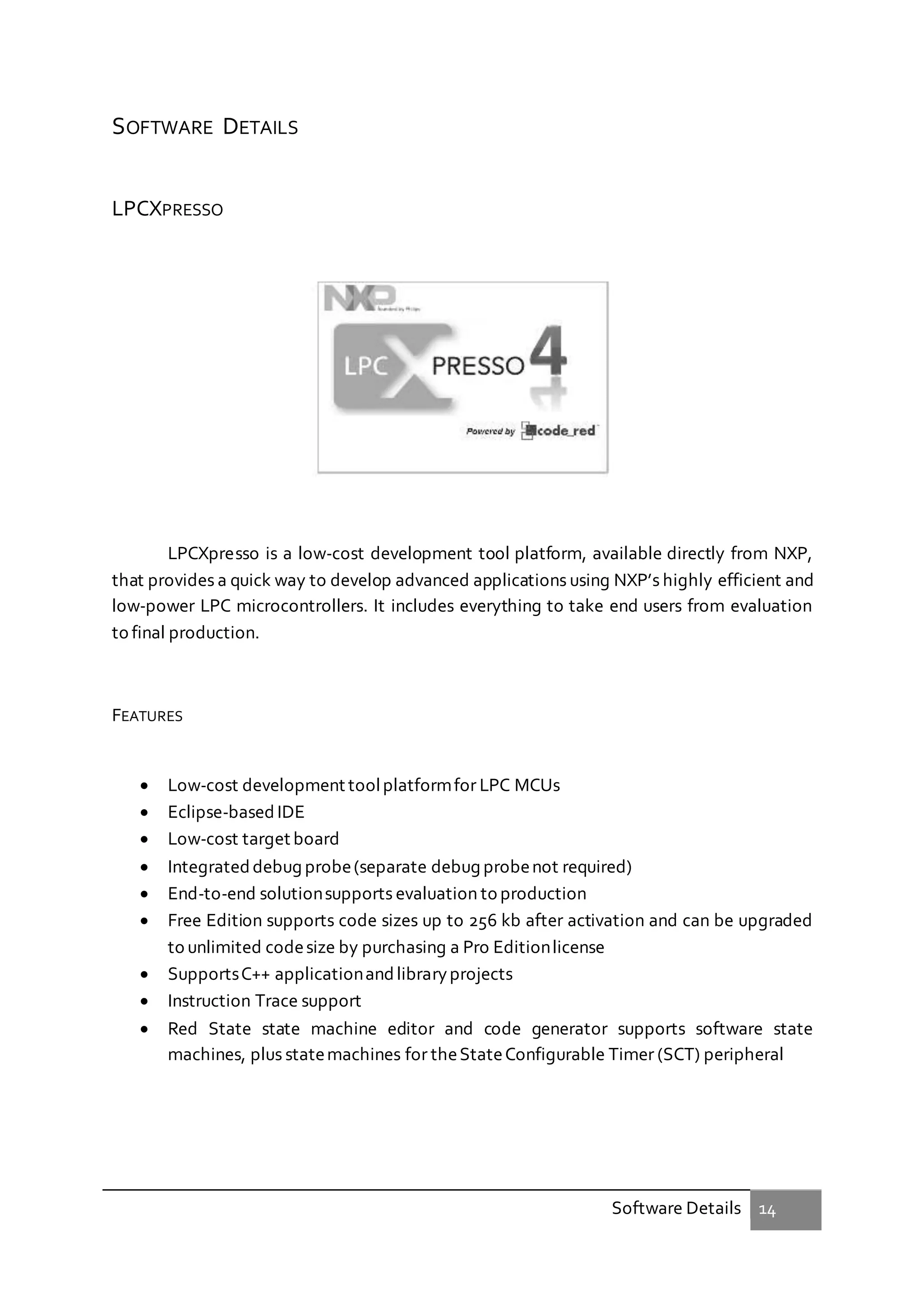 Software Details 14
SOFTWARE DETAILS
LPCXPRESSO
LPCXpresso is a low-cost development tool platform, available directly from NXP,
that provides a quick way to develop advanced applications using NXP’s highly efficient and
low-power LPC microcontrollers. It includes everything to take end users from evaluation
to final production.
FEATURES
 Low-cost development toolplatformfor LPC MCUs
 Eclipse-based IDE
 Low-cost target board
 Integrated debug probe(separate debug probenot required)
 End-to-end solutionsupports evaluation to production
 Free Edition supports code sizes up to 256 kb after activation and can be upgraded
to unlimited codesize by purchasing a Pro Editionlicense
 SupportsC++ applicationandlibraryprojects
 Instruction Trace support
 Red State state machine editor and code generator supports software state
machines, plus statemachines for theStateConfigurable Timer (SCT) peripheral
 