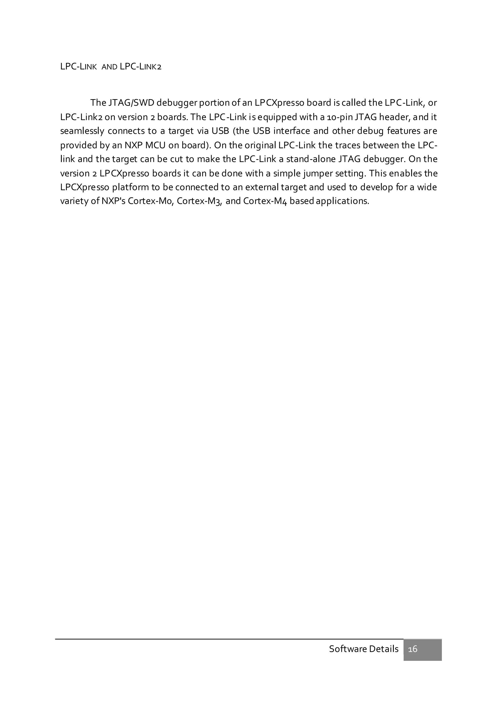 Software Details 16
LPC-LINK AND LPC-LINK2
The JTAG/SWD debugger portion of an LPCXpresso board is called the LPC-Link, or
LPC-Link2 on version 2 boards. The LPC-Link is equipped with a 10-pin JTAG header, and it
seamlessly connects to a target via USB (the USB interface and other debug features are
provided by an NXP MCU on board). On the original LPC-Link the traces between the LPC-
link and the target can be cut to make the LPC-Link a stand-alone JTAG debugger. On the
version 2 LPCXpresso boards it can be done with a simple jumper setting. This enables the
LPCXpresso platform to be connected to an external target and used to develop for a wide
variety of NXP's Cortex-M0, Cortex-M3, and Cortex-M4 based applications.
 