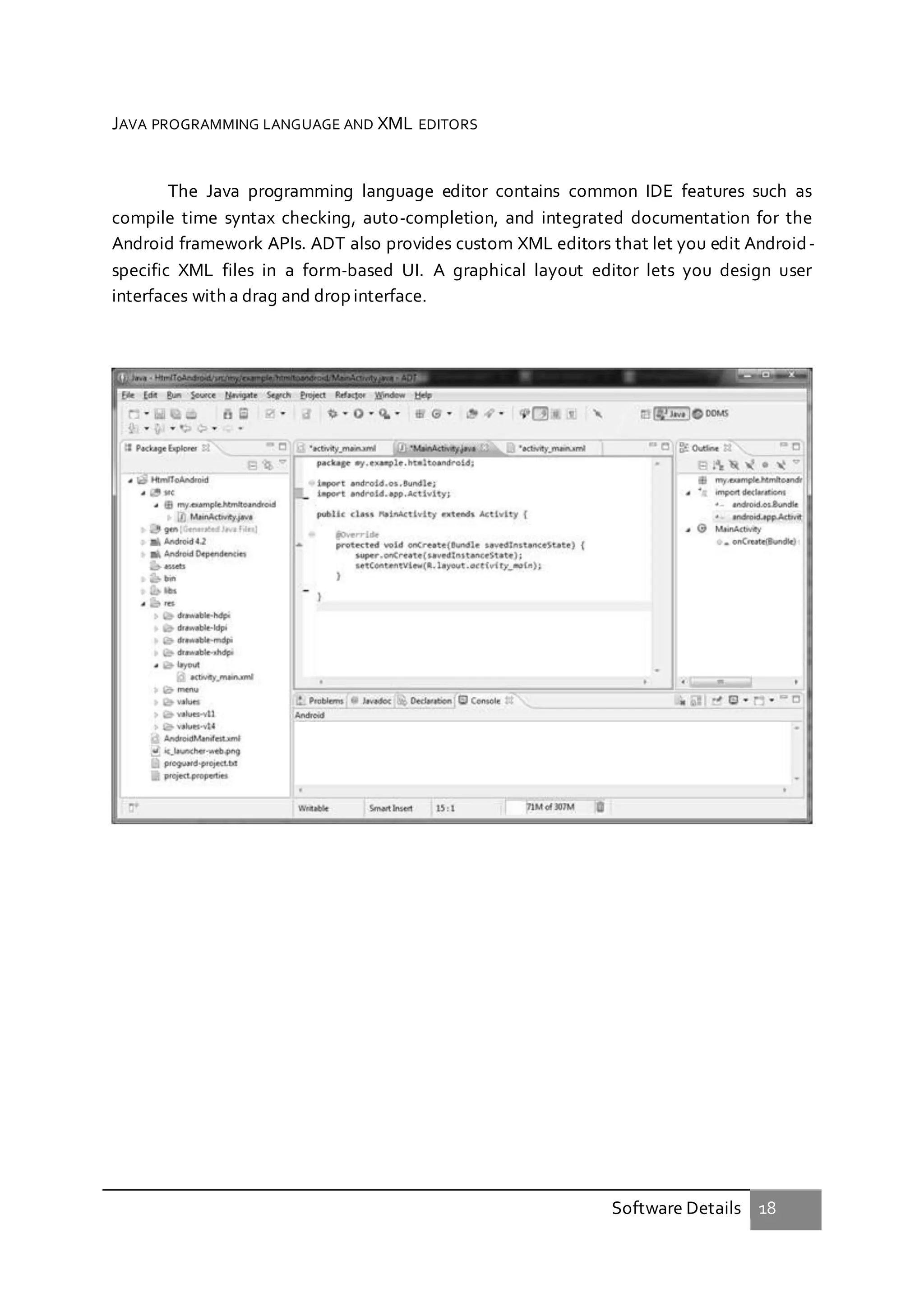 Software Details 18
JAVA PROGRAMMING LANGUAGE AND XML EDITORS
The Java programming language editor contains common IDE features such as
compile time syntax checking, auto-completion, and integrated documentation for the
Android framework APIs. ADT also provides custom XML editors that let you edit Android-
specific XML files in a form-based UI. A graphical layout editor lets you design user
interfaces with a drag and drop interface.
 