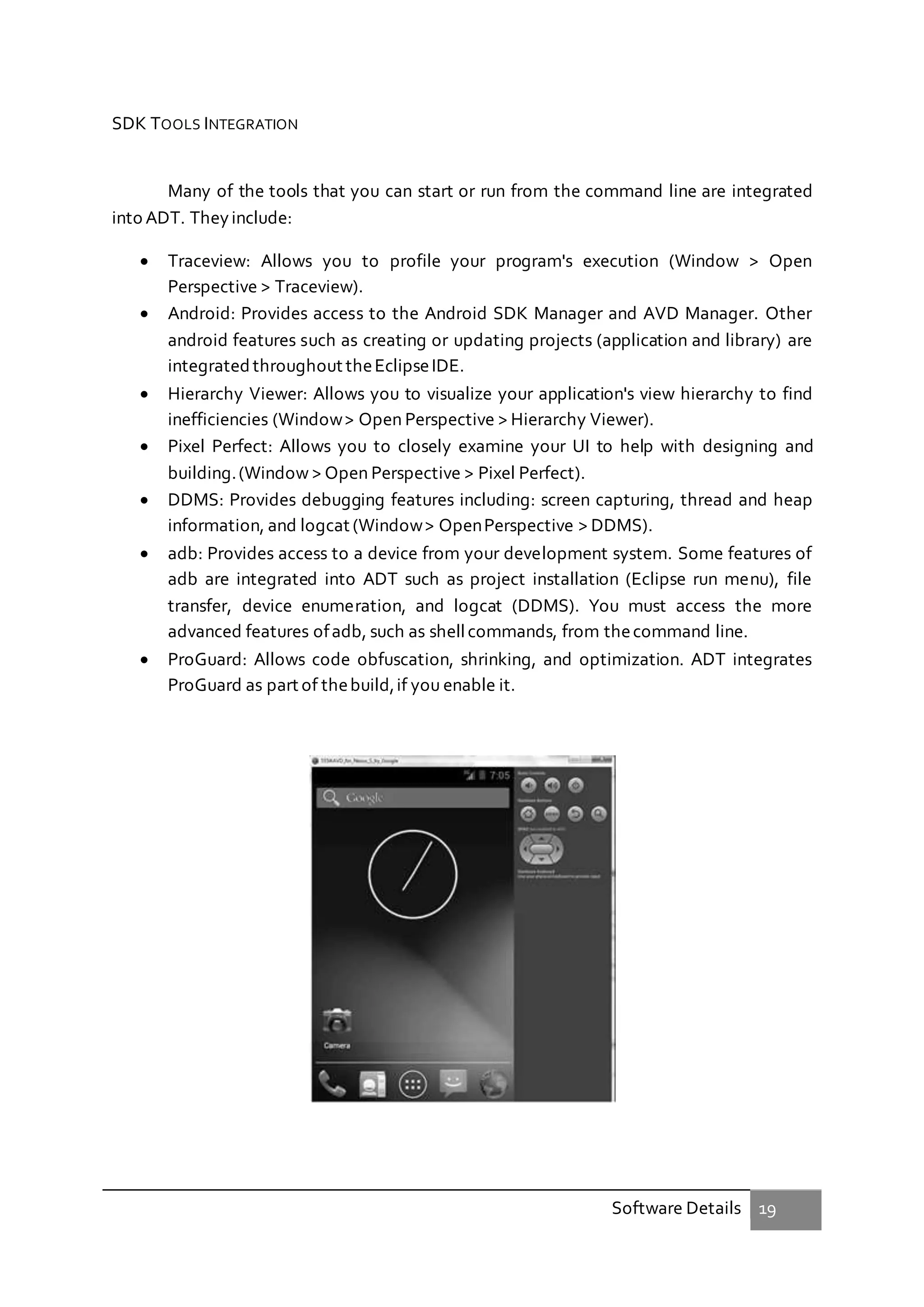 Software Details 19
SDK TOOLS INTEGRATION
Many of the tools that you can start or run from the command line are integrated
into ADT. Theyinclude:
 Traceview: Allows you to profile your program's execution (Window > Open
Perspective > Traceview).
 Android: Provides access to the Android SDK Manager and AVD Manager. Other
android features such as creating or updating projects (application and library) are
integrated throughout theEclipseIDE.
 Hierarchy Viewer: Allows you to visualize your application's view hierarchy to find
inefficiencies (Window> Open Perspective > Hierarchy Viewer).
 Pixel Perfect: Allows you to closely examine your UI to help with designing and
building.(Window > Open Perspective > Pixel Perfect).
 DDMS: Provides debugging features including: screen capturing, thread and heap
information, and logcat (Window> OpenPerspective > DDMS).
 adb: Provides access to a device from your development system. Some features of
adb are integrated into ADT such as project installation (Eclipse run menu), file
transfer, device enumeration, and logcat (DDMS). You must access the more
advanced features ofadb, such as shellcommands, from thecommand line.
 ProGuard: Allows code obfuscation, shrinking, and optimization. ADT integrates
ProGuard as part of thebuild,if you enable it.
 