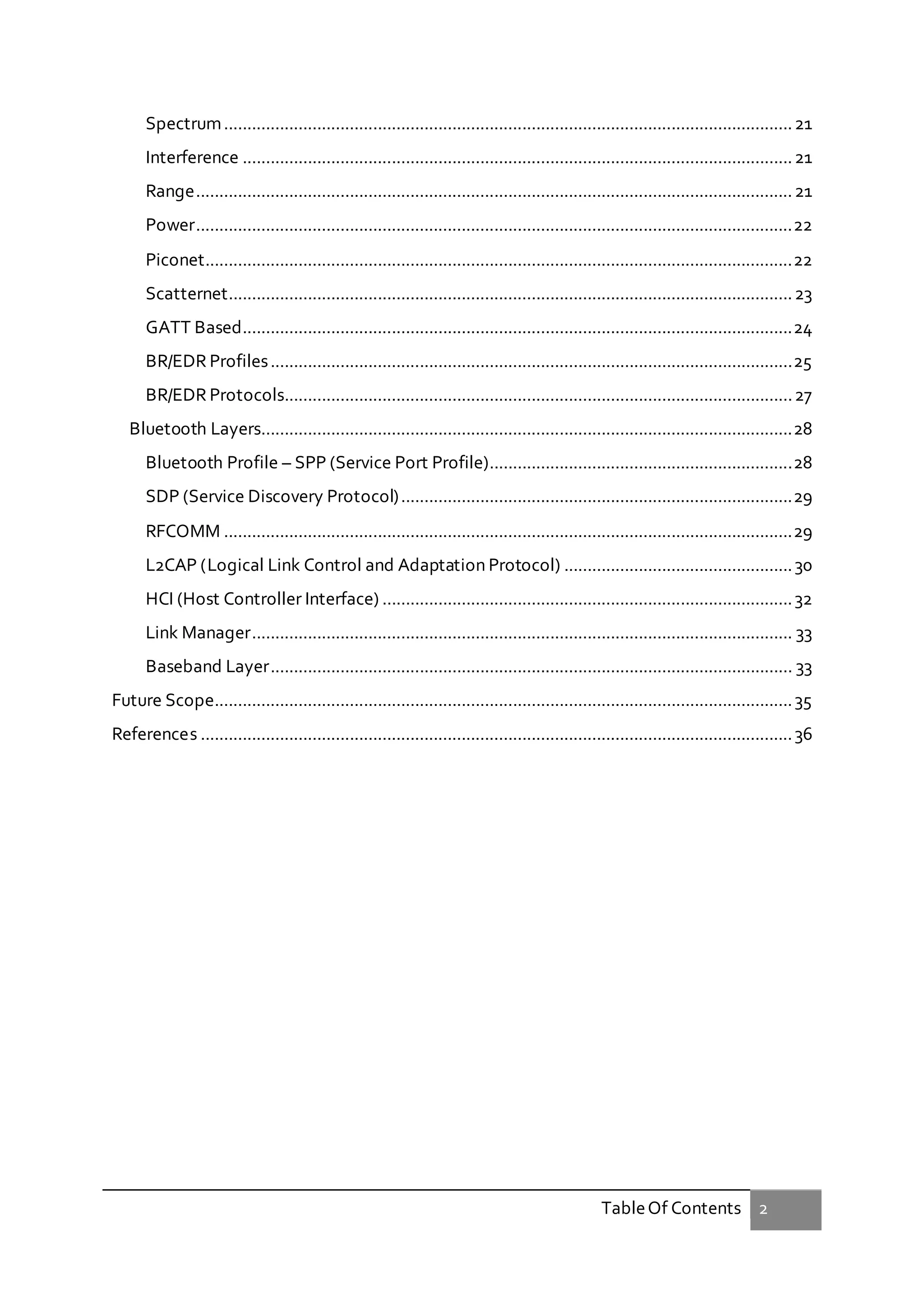 TableOf Contents 2
Spectrum..........................................................................................................................21
Interference ......................................................................................................................21
Range................................................................................................................................21
Power................................................................................................................................22
Piconet..............................................................................................................................22
Scatternet.........................................................................................................................23
GATT Based......................................................................................................................24
BR/EDR Profiles................................................................................................................25
BR/EDR Protocols.............................................................................................................27
Bluetooth Layers..................................................................................................................28
Bluetooth Profile – SPP (Service Port Profile).................................................................28
SDP (Service Discovery Protocol)....................................................................................29
RFCOMM ..........................................................................................................................29
L2CAP (Logical Link Control and Adaptation Protocol) .................................................30
HCI (Host Controller Interface) ........................................................................................32
Link Manager.................................................................................................................... 33
Baseband Layer................................................................................................................ 33
Future Scope............................................................................................................................35
References ...............................................................................................................................36
 