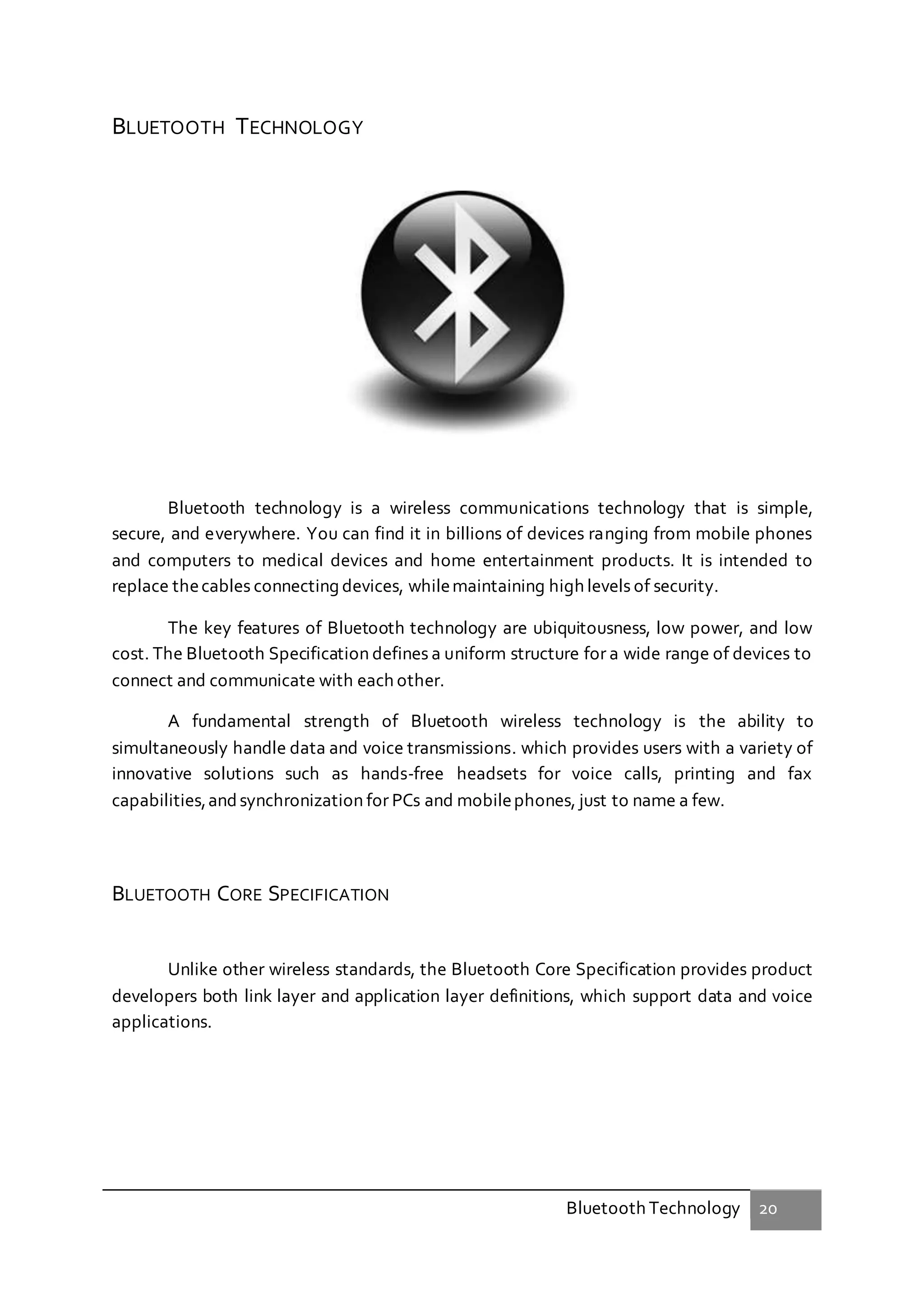 Bluetooth Technology 20
BLUETOOTH TECHNOLOGY
Bluetooth technology is a wireless communications technology that is simple,
secure, and everywhere. You can find it in billions of devices ranging from mobile phones
and computers to medical devices and home entertainment products. It is intended to
replace thecables connecting devices, whilemaintaining high levels of security.
The key features of Bluetooth technology are ubiquitousness, low power, and low
cost. The Bluetooth Specification defines a uniform structure for a wide range of devices to
connect and communicate with each other.
A fundamental strength of Bluetooth wireless technology is the ability to
simultaneously handle data and voice transmissions. which provides users with a variety of
innovative solutions such as hands-free headsets for voice calls, printing and fax
capabilities,andsynchronization for PCs and mobilephones, just to name a few.
BLUETOOTH CORE SPECIFICATION
Unlike other wireless standards, the Bluetooth Core Specification provides product
developers both link layer and application layer definitions, which support data and voice
applications.
 