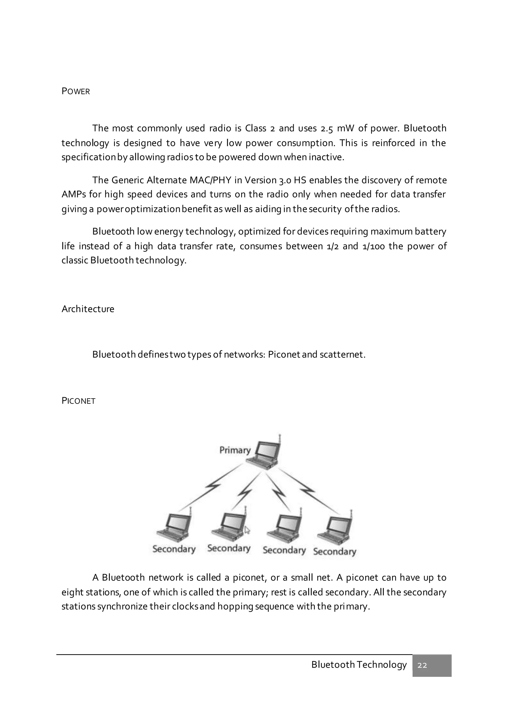 Bluetooth Technology 22
POWER
The most commonly used radio is Class 2 and uses 2.5 mW of power. Bluetooth
technology is designed to have very low power consumption. This is reinforced in the
specificationbyallowing radios to be powered down when inactive.
The Generic Alternate MAC/PHY in Version 3.0 HS enables the discovery of remote
AMPs for high speed devices and turns on the radio only when needed for data transfer
giving a poweroptimizationbenefit as well as aiding in thesecurity ofthe radios.
Bluetooth low energy technology, optimized for devices requiring maximum battery
life instead of a high data transfer rate, consumes between 1/2 and 1/100 the power of
classic Bluetooth technology.
Architecture
Bluetooth definestwo types of networks: Piconet and scatternet.
PICONET
A Bluetooth network is called a piconet, or a small net. A piconet can have up to
eight stations, one of which is called the primary; rest is called secondary. All the secondary
stations synchronize their clocksand hopping sequence with the primary.
 