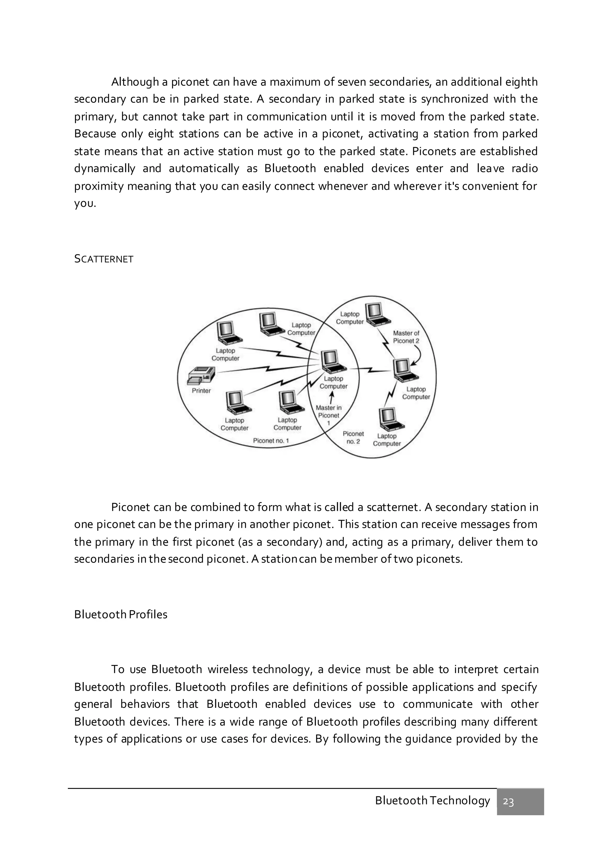 Bluetooth Technology 23
Although a piconet can have a maximum of seven secondaries, an additional eighth
secondary can be in parked state. A secondary in parked state is synchronized with the
primary, but cannot take part in communication until it is moved from the parked state.
Because only eight stations can be active in a piconet, activating a station from parked
state means that an active station must go to the parked state. Piconets are established
dynamically and automatically as Bluetooth enabled devices enter and leave radio
proximity meaning that you can easily connect whenever and wherever it's convenient for
you.
SCATTERNET
Piconet can be combined to form what is called a scatternet. A secondary station in
one piconet can be the primary in another piconet. This station can receive messages from
the primary in the first piconet (as a secondary) and, acting as a primary, deliver them to
secondaries in thesecond piconet. A stationcan bemember of two piconets.
Bluetooth Profiles
To use Bluetooth wireless technology, a device must be able to interpret certain
Bluetooth profiles. Bluetooth profiles are definitions of possible applications and specify
general behaviors that Bluetooth enabled devices use to communicate with other
Bluetooth devices. There is a wide range of Bluetooth profiles describing many different
types of applications or use cases for devices. By following the guidance provided by the
 