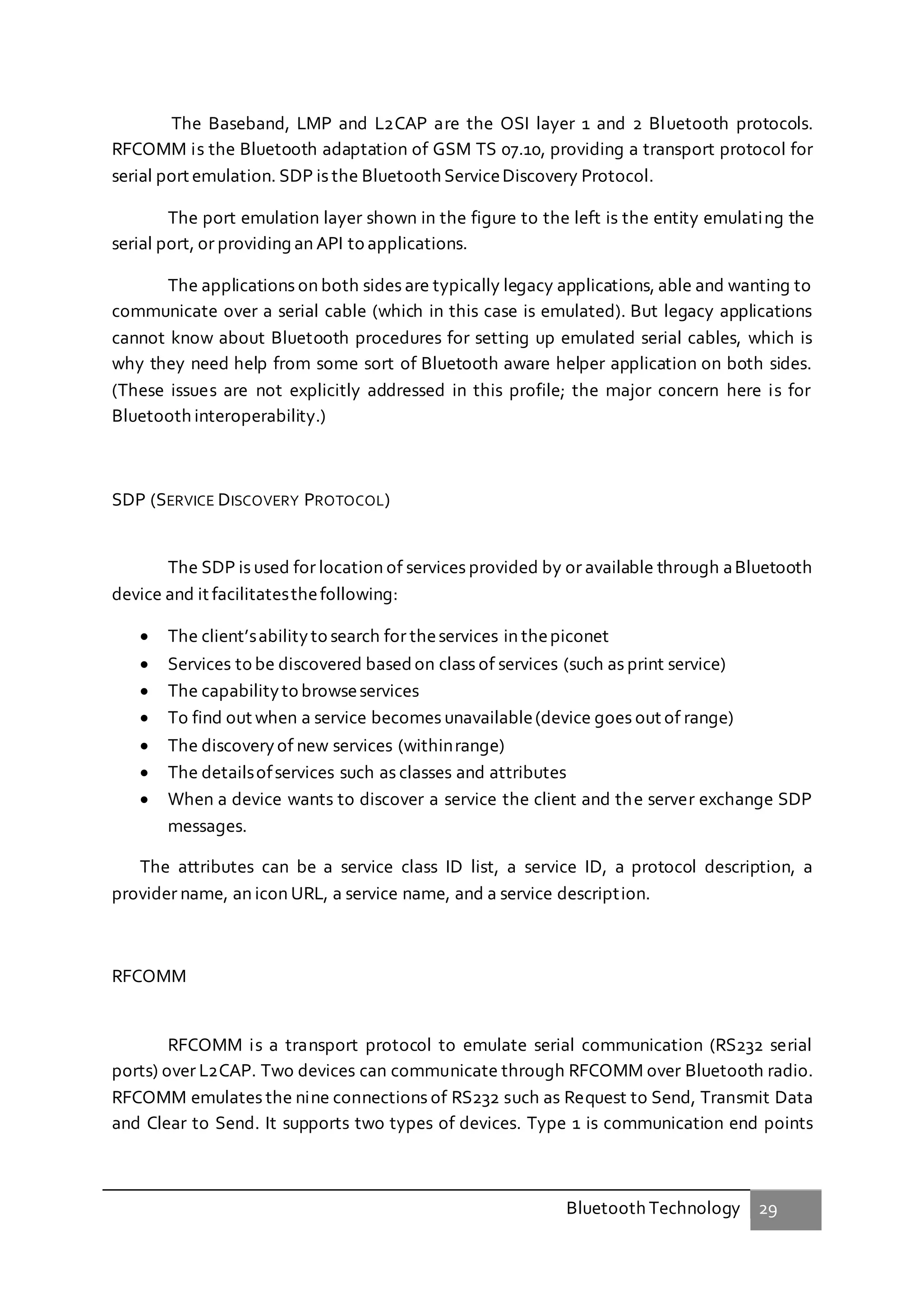 Bluetooth Technology 29
The Baseband, LMP and L2CAP are the OSI layer 1 and 2 Bluetooth protocols.
RFCOMM is the Bluetooth adaptation of GSM TS 07.10, providing a transport protocol for
serial port emulation. SDP is the Bluetooth ServiceDiscovery Protocol.
The port emulation layer shown in the figure to the left is the entity emulating the
serial port, or providing an API to applications.
The applications on both sides are typically legacy applications, able and wanting to
communicate over a serial cable (which in this case is emulated). But legacy applications
cannot know about Bluetooth procedures for setting up emulated serial cables, which is
why they need help from some sort of Bluetooth aware helper application on both sides.
(These issues are not explicitly addressed in this profile; the major concern here is for
Bluetooth interoperability.)
SDP (SERVICE DISCOVERY PROTOCOL)
The SDP is used for location of services provided by or available through aBluetooth
device and it facilitatesthefollowing:
 The client’sabilityto search for theservices in thepiconet
 Services to be discovered based on class of services (such as print service)
 The capabilityto browseservices
 To find out when a service becomes unavailable(device goes out of range)
 The discoveryof new services (withinrange)
 The detailsofservices such as classes and attributes
 When a device wants to discover a service the client and the server exchange SDP
messages.
The attributes can be a service class ID list, a service ID, a protocol description, a
provider name, an icon URL, a service name, and a service description.
RFCOMM
RFCOMM is a transport protocol to emulate serial communication (RS232 serial
ports) over L2CAP. Two devices can communicate through RFCOMM over Bluetooth radio.
RFCOMM emulates the nine connections of RS232 such as Request to Send, Transmit Data
and Clear to Send. It supports two types of devices. Type 1 is communication end points
 