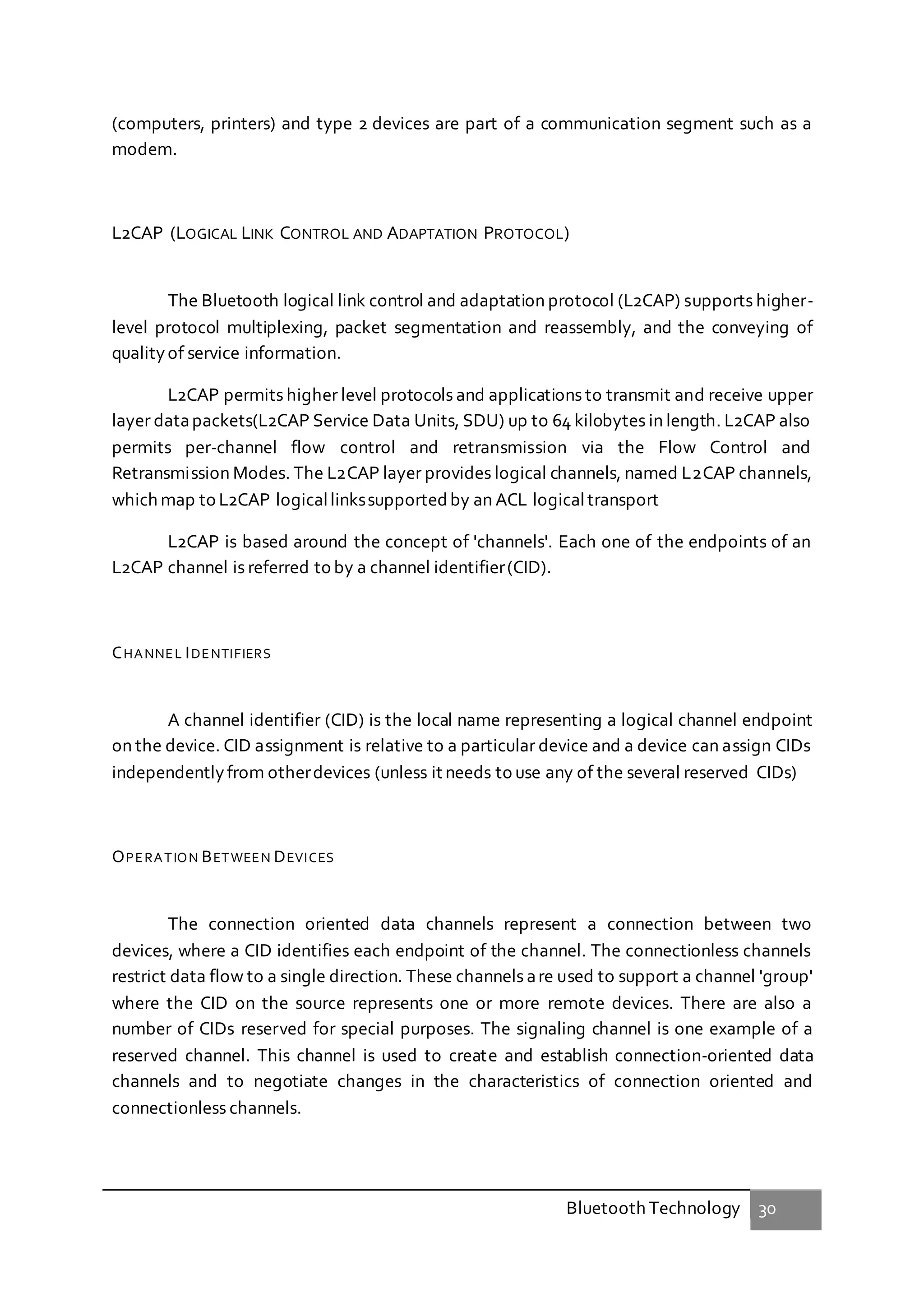 Bluetooth Technology 30
(computers, printers) and type 2 devices are part of a communication segment such as a
modem.
L2CAP (LOGICAL LINK CONTROL AND ADAPTATION PROTOCOL)
The Bluetooth logical link control and adaptation protocol (L2CAP) supports higher-
level protocol multiplexing, packet segmentation and reassembly, and the conveying of
qualityof service information.
L2CAP permits higher level protocols and applications to transmit and receive upper
layer datapackets(L2CAP Service Data Units, SDU) up to 64 kilobytes in length. L2CAP also
permits per-channel flow control and retransmission via the Flow Control and
Retransmission Modes. The L2CAP layer provides logical channels, named L2CAP channels,
which map to L2CAP logicallinkssupported by an ACL logicaltransport
L2CAP is based around the concept of 'channels'. Each one of the endpoints of an
L2CAP channel is referred to by a channel identifier(CID).
CHANNEL IDENTIFIERS
A channel identifier (CID) is the local name representing a logical channel endpoint
on the device. CID assignment is relative to a particular device and a device can assign CIDs
independentlyfrom otherdevices (unless it needs to use any of the several reserved CIDs)
OPERATION BETWEEN DEVICES
The connection oriented data channels represent a connection between two
devices, where a CID identifies each endpoint of the channel. The connectionless channels
restrict data flow to a single direction. These channels are used to support a channel 'group'
where the CID on the source represents one or more remote devices. There are also a
number of CIDs reserved for special purposes. The signaling channel is one example of a
reserved channel. This channel is used to create and establish connection-oriented data
channels and to negotiate changes in the characteristics of connection oriented and
connectionless channels.
 