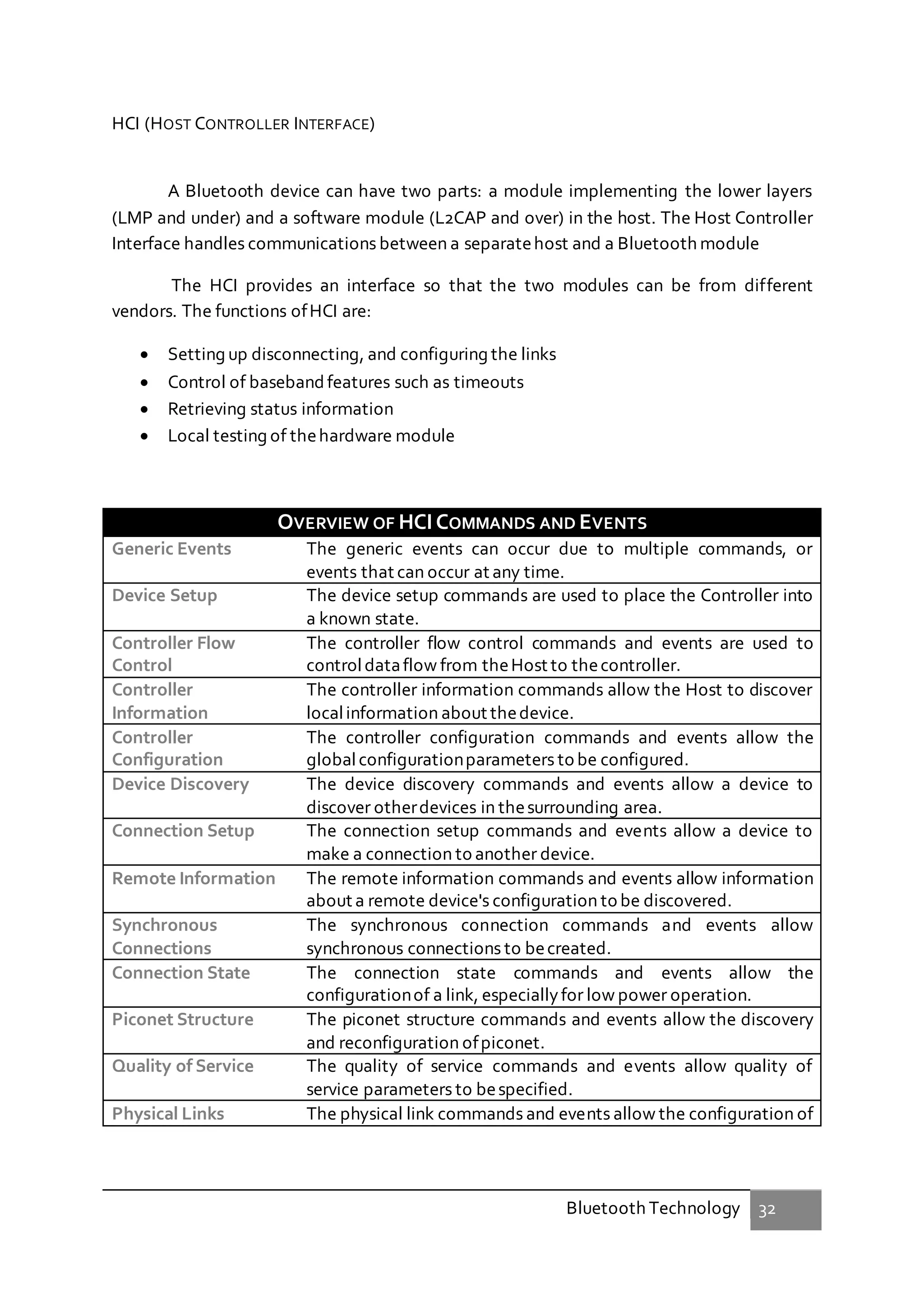 Bluetooth Technology 32
HCI (HOST CONTROLLER INTERFACE)
A Bluetooth device can have two parts: a module implementing the lower layers
(LMP and under) and a software module (L2CAP and over) in the host. The Host Controller
Interface handles communications between a separatehost and a Bluetooth module
The HCI provides an interface so that the two modules can be from different
vendors. The functions ofHCI are:
 Setting up disconnecting, and configuring the links
 Control of basebandfeatures such as timeouts
 Retrieving status information
 Local testing of thehardware module
OVERVIEW OF HCICOMMANDS AND EVENTS
Generic Events The generic events can occur due to multiple commands, or
events that can occur at any time.
Device Setup The device setup commands are used to place the Controller into
a known state.
Controller Flow
Control
The controller flow control commands and events are used to
controldataflow from theHost to thecontroller.
Controller
Information
The controller information commands allow the Host to discover
localinformation about thedevice.
Controller
Configuration
The controller configuration commands and events allow the
globalconfigurationparameters to be configured.
Device Discovery The device discovery commands and events allow a device to
discover otherdevices in thesurrounding area.
Connection Setup The connection setup commands and events allow a device to
make a connection to another device.
Remote Information The remote information commands and events allow information
about a remote device's configuration to be discovered.
Synchronous
Connections
The synchronous connection commands and events allow
synchronous connections to becreated.
Connection State The connection state commands and events allow the
configurationof a link, especiallyfor low power operation.
Piconet Structure The piconet structure commands and events allow the discovery
and reconfiguration ofpiconet.
Quality of Service The quality of service commands and events allow quality of
service parameters to bespecified.
Physical Links The physical link commands and events allow the configuration of
 