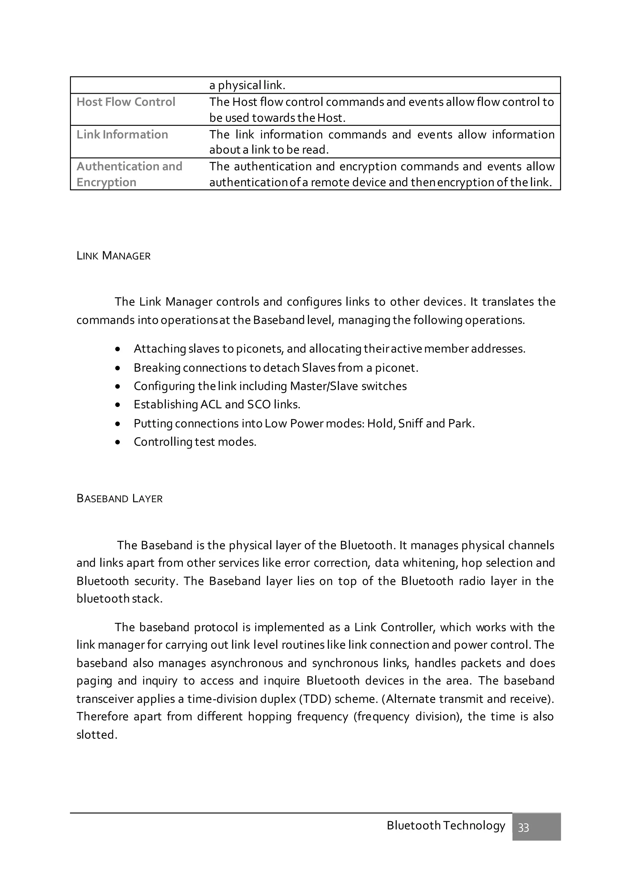 Bluetooth Technology 33
a physicallink.
Host Flow Control The Host flow control commands and events allow flow control to
be used towards theHost.
Link Information The link information commands and events allow information
about a link to be read.
Authentication and
Encryption
The authentication and encryption commands and events allow
authenticationofa remote device and thenencryption of thelink.
LINK MANAGER
The Link Manager controls and configures links to other devices. It translates the
commands into operationsat the Basebandlevel, managing the following operations.
 Attaching slaves to piconets, and allocating theiractivemember addresses.
 Breaking connections to detach Slaves from a piconet.
 Configuring thelink including Master/Slave switches
 Establishing ACL and SCO links.
 Putting connections into Low Power modes: Hold,Sniff and Park.
 Controlling test modes.
BASEBAND LAYER
The Baseband is the physical layer of the Bluetooth. It manages physical channels
and links apart from other services like error correction, data whitening, hop selection and
Bluetooth security. The Baseband layer lies on top of the Bluetooth radio layer in the
bluetooth stack.
The baseband protocol is implemented as a Link Controller, which works with the
link manager for carrying out link level routines like link connection and power control. The
baseband also manages asynchronous and synchronous links, handles packets and does
paging and inquiry to access and inquire Bluetooth devices in the area. The baseband
transceiver applies a time-division duplex (TDD) scheme. (Alternate transmit and receive).
Therefore apart from different hopping frequency (frequency division), the time is also
slotted.
 