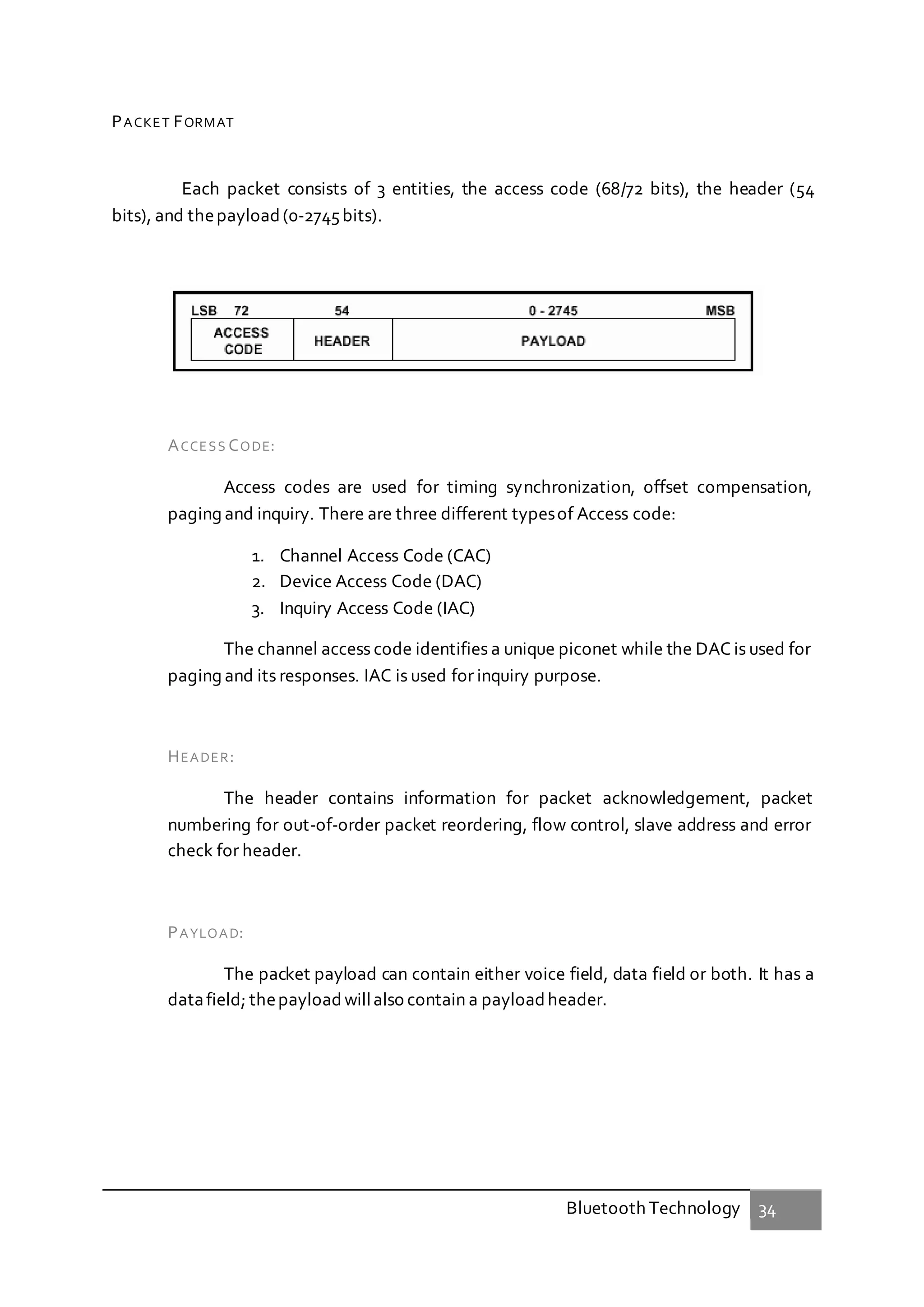 Bluetooth Technology 34
PACKET FORMAT
Each packet consists of 3 entities, the access code (68/72 bits), the header (54
bits), and thepayload(0-2745bits).
ACCESS CODE:
Access codes are used for timing synchronization, offset compensation,
paging and inquiry. There are three different typesof Access code:
1. Channel Access Code (CAC)
2. Device Access Code (DAC)
3. Inquiry Access Code (IAC)
The channel access code identifies a unique piconet while the DAC is used for
paging and its responses. IAC is used for inquiry purpose.
HEADER:
The header contains information for packet acknowledgement, packet
numbering for out-of-order packet reordering, flow control, slave address and error
check for header.
PAYLOAD:
The packet payload can contain either voice field, data field or both. It has a
datafield; thepayloadwillalso contain a payloadheader.
 