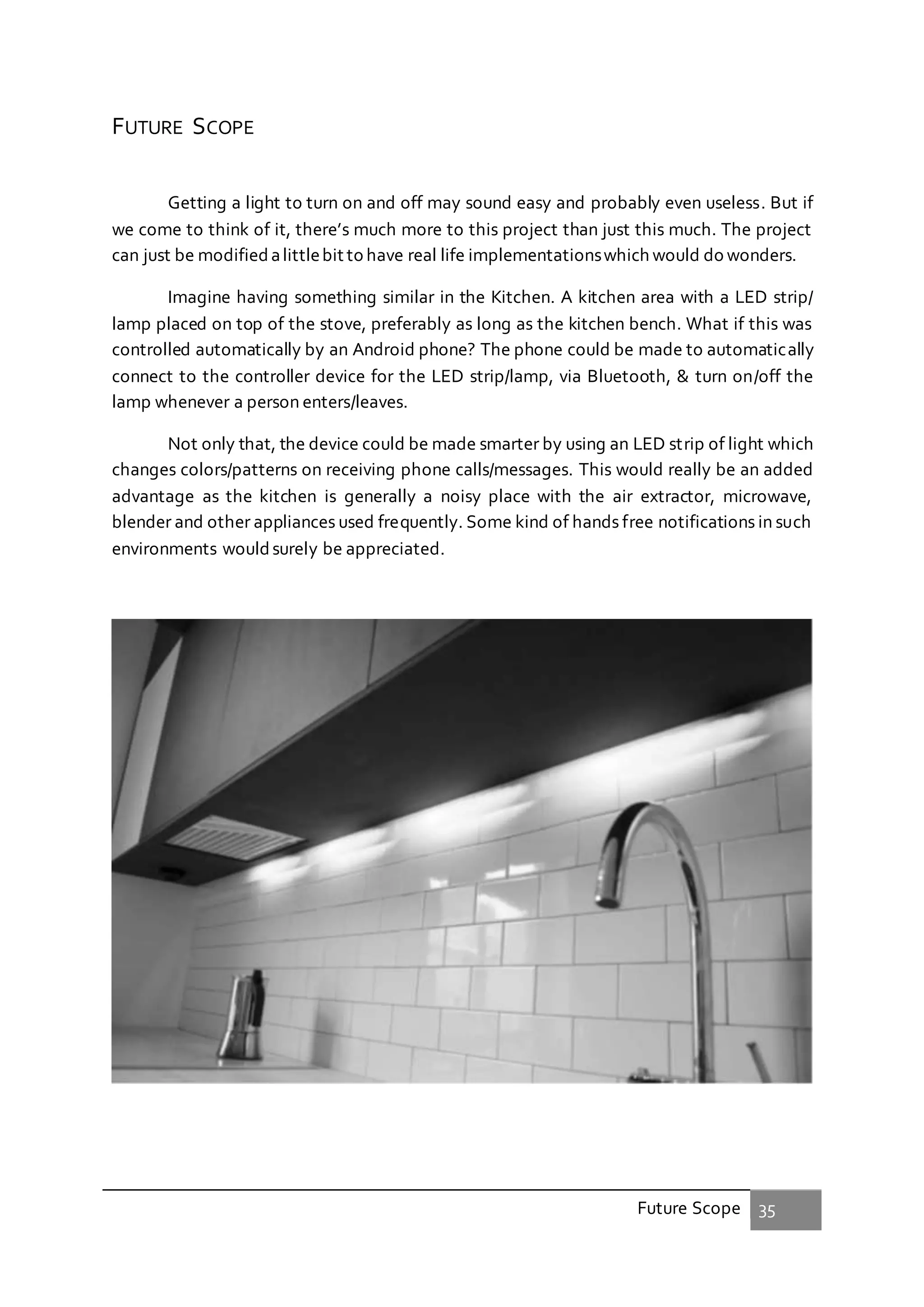 Future Scope 35
FUTURE SCOPE
Getting a light to turn on and off may sound easy and probably even useless. But if
we come to think of it, there’s much more to this project than just this much. The project
can just be modified alittlebit to have real life implementationswhich would do wonders.
Imagine having something similar in the Kitchen. A kitchen area with a LED strip/
lamp placed on top of the stove, preferably as long as the kitchen bench. What if this was
controlled automatically by an Android phone? The phone could be made to automatically
connect to the controller device for the LED strip/lamp, via Bluetooth, & turn on/off the
lamp whenever a person enters/leaves.
Not only that, the device could be made smarter by using an LED strip of light which
changes colors/patterns on receiving phone calls/messages. This would really be an added
advantage as the kitchen is generally a noisy place with the air extractor, microwave,
blender and other appliances used frequently. Some kind of hands free notifications in such
environments wouldsurely be appreciated.
 