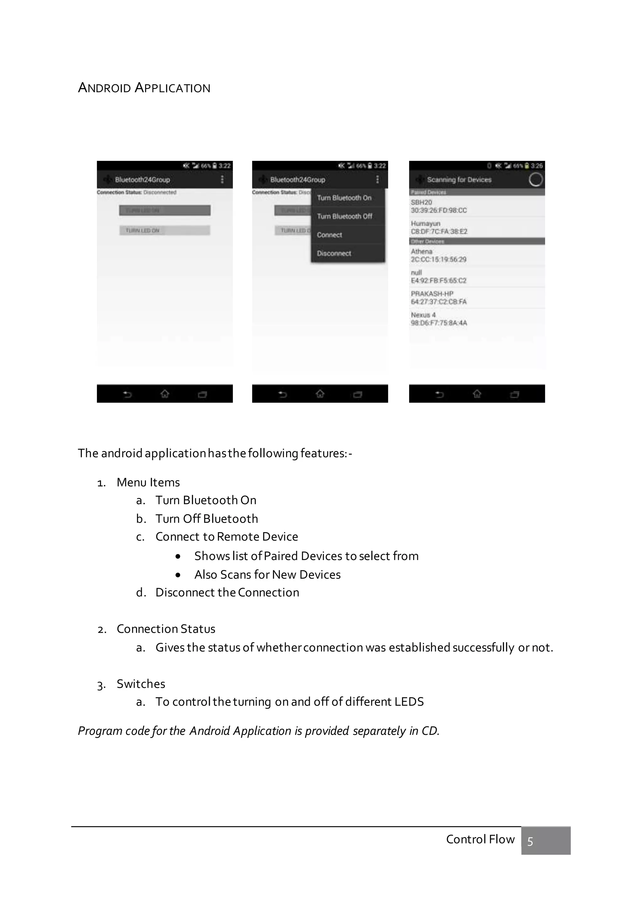Control Flow 5
ANDROID APPLICATION
The androidapplicationhasthefollowing features:-
1. Menu Items
a. Turn Bluetooth On
b. Turn Off Bluetooth
c. Connect to Remote Device
 Shows list ofPaired Devices to select from
 Also Scans for New Devices
d. Disconnect theConnection
2. Connection Status
a. Gives the status of whetherconnection was established successfully or not.
3. Switches
a. To controltheturning on and off of different LEDS
Program code for the Android Application is provided separately in CD.
 