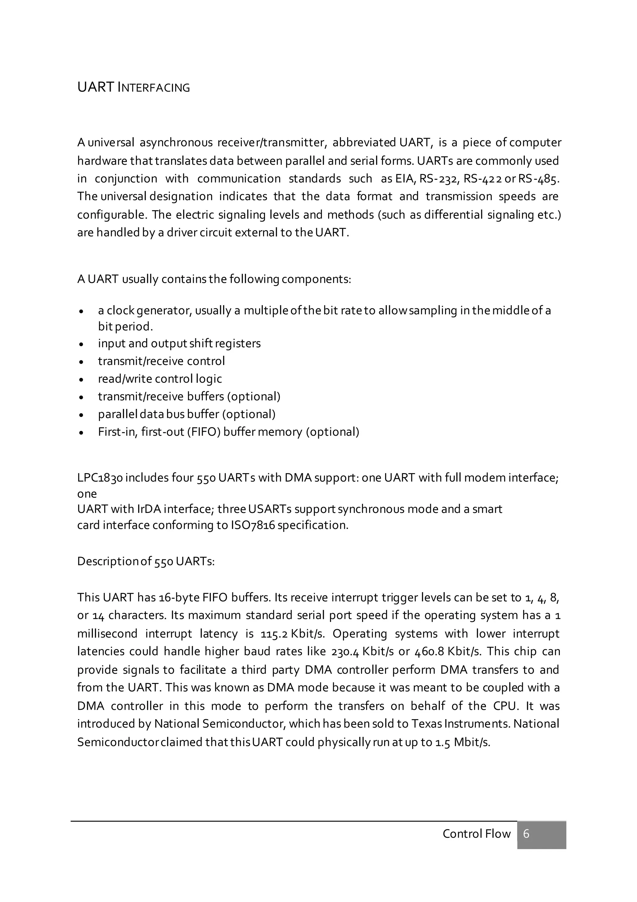 Control Flow 6
UART INTERFACING
A universal asynchronous receiver/transmitter, abbreviated UART, is a piece of computer
hardware that translates data between parallel and serial forms. UARTs are commonly used
in conjunction with communication standards such as EIA, RS-232, RS-422 or RS-485.
The universal designation indicates that the data format and transmission speeds are
configurable. The electric signaling levels and methods (such as differential signaling etc.)
are handled by a driver circuit external to theUART.
A UART usually contains the following components:
 a clockgenerator, usually a multipleofthebit rateto allowsampling in themiddleof a
bit period.
 input and output shift registers
 transmit/receive control
 read/write control logic
 transmit/receive buffers (optional)
 paralleldatabus buffer (optional)
 First-in, first-out (FIFO) buffer memory (optional)
LPC1830 includes four 550 UARTs with DMA support: one UART with full modem interface;
one
UART with IrDA interface; threeUSARTs support synchronous mode and a smart
card interface conforming to ISO7816 specification.
Descriptionof 550 UARTs:
This UART has 16-byte FIFO buffers. Its receive interrupt trigger levels can be set to 1, 4, 8,
or 14 characters. Its maximum standard serial port speed if the operating system has a 1
millisecond interrupt latency is 115.2 Kbit/s. Operating systems with lower interrupt
latencies could handle higher baud rates like 230.4 Kbit/s or 460.8 Kbit/s. This chip can
provide signals to facilitate a third party DMA controller perform DMA transfers to and
from the UART. This was known as DMA mode because it was meant to be coupled with a
DMA controller in this mode to perform the transfers on behalf of the CPU. It was
introduced by National Semiconductor, which has been sold to Texas Instruments. National
Semiconductorclaimed that thisUART could physicallyrun at up to 1.5 Mbit/s.
 